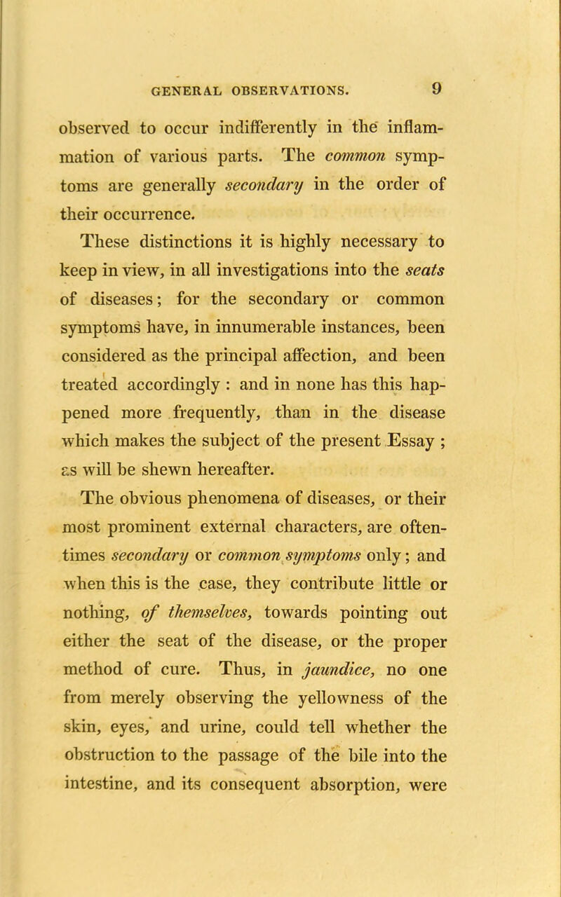 observed to occur indifferently in the inflam- mation of various parts. The common symp- toms are generally secondary in the order of their occurrence. These distinctions it is highly necessary to keep in view, in all investigations into the seats of diseases; for the secondary or common symptoms have, in innumerable instances, been considered as the principal affection, and been treated accordingly : and in none has this hap- pened more frequently, than in the disease which makes the subject of the present Essay ; £,s will be shewn hereafter. The obvious phenomena of diseases, or their most prominent external characters, are often- times secondary or common symptoms only; and when this is the case, they contribute little or nothing, of themselves, towards pointing out either the seat of the disease, or the proper method of cure. Thus, in jaundice, no one from merely observing the yellowness of the skin, eyes, and urine, could tell whether the obstruction to the passage of the bile into the intestine, and its consequent absorption, were