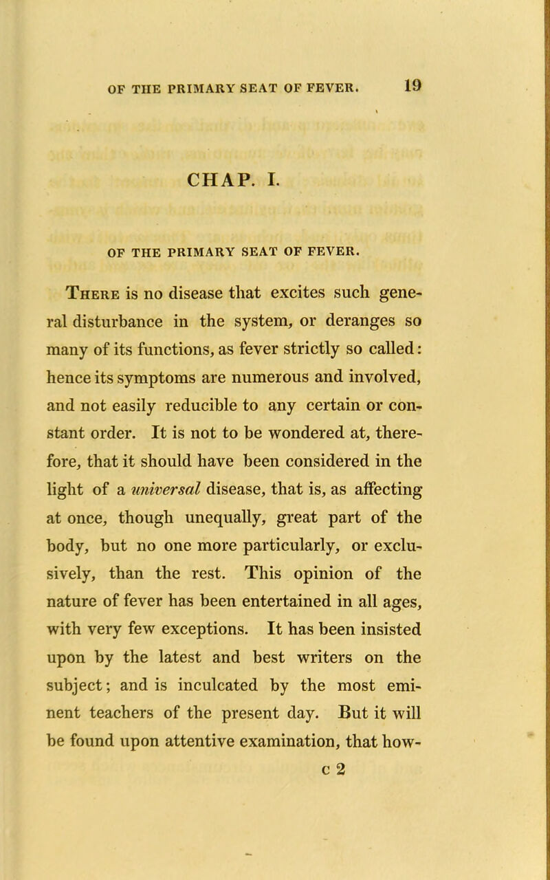 CHAP. I. OF THE PRIMARY SEAT OF FEVER. There is no disease that excites such gene- ral disturbance in the system, or deranges so many of its functions, as fever strictly so called: hence its symptoms are numerous and involved, and not easily reducible to any certain or con- stant order. It is not to be wondered at, there- fore, that it should have been considered in the light of a unwersal disease, that is, as affecting at once, though unequally, great part of the body, but no one more particularly, or exclu- sively, than the rest. This opinion of the nature of fever has been entertained in all ages, with very few exceptions. It has been insisted upon by the latest and best writers on the subject; and is inculcated by the most emi- nent teachers of the present day. But it will be found upon attentive examination, that how- c 2