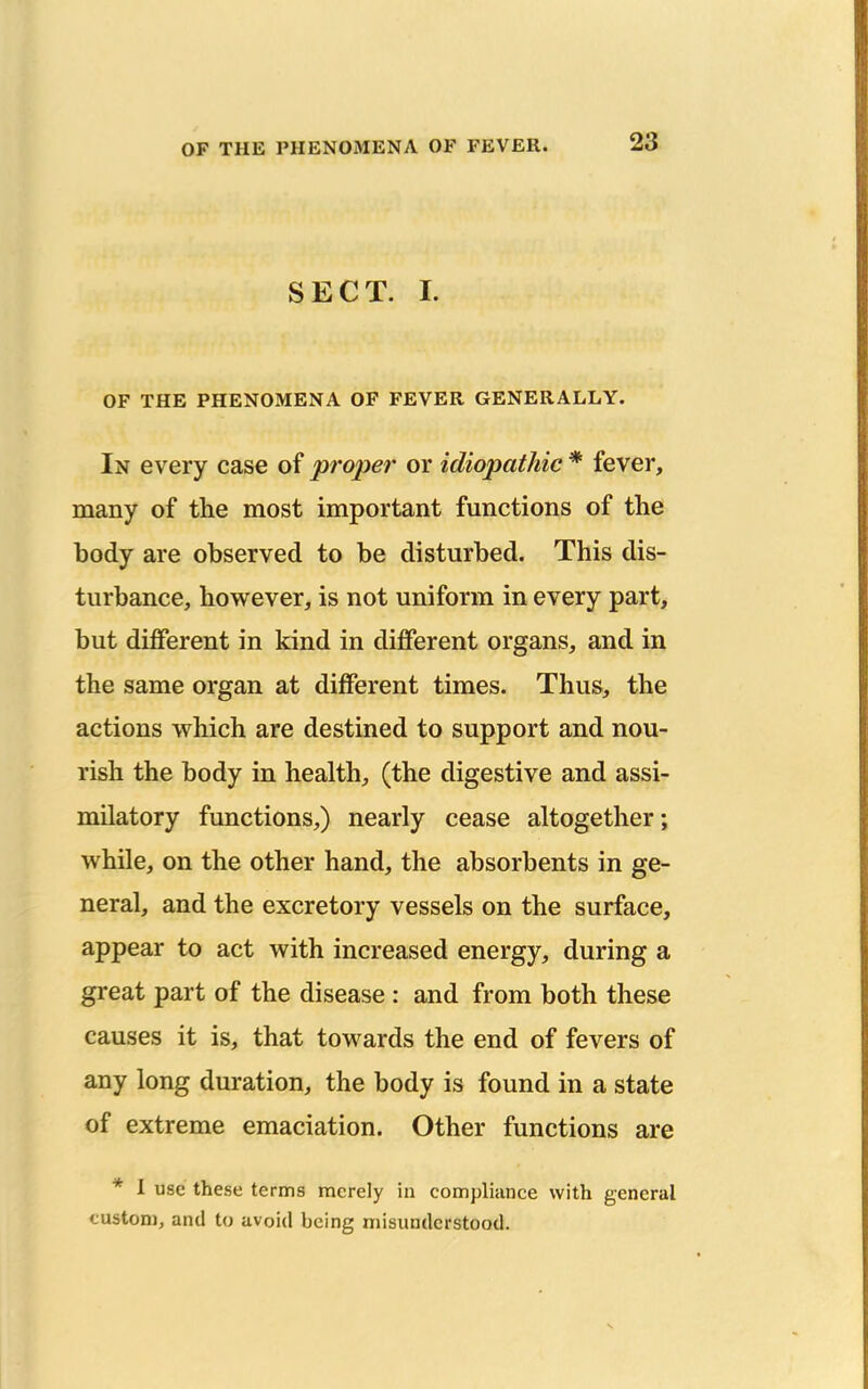 SECT. I. OF THE PHENOMENA OF FEVER GENERALLY. In every case of proper or idiopathic * fever, many of the most important functions of the body are observed to be disturbed. This dis- turbance, however, is not uniform in every part, but diiferent in kind in different organs, and in the same organ at different times. Thus, the actions which are destined to support and nou- rish the body in health, (the digestive and assi- mUatory functions,) nearly cease altogether; while, on the other hand, the absorbents in ge- neral, and the excretory vessels on the surface, appear to act with increased energy, during a great part of the disease : and from both these causes it is, that towards the end of fevers of any long duration, the body is found in a state of extreme emaciation. Other functions are * 1 use these terms merely in compliance with general custom, and to avoid being misunderstood.