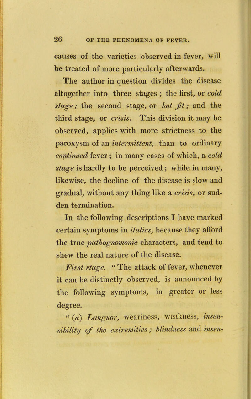 causes of the varieties observed in fever, will be treated of more particularly afterwards. The author in question divides the disease altogether into three stages % the first, or cold stage; the second stage, or hot fit; and the third stage, or crisis. This division it may be observed, applies with more strictness to the paroxysm of an intermittent, than to ordinary continued fever; in many cases of which, a cold ^tage is hardly to be perceived; while in many, likewise, the decline of the disease is slow and gradual, without any thing like a crisis, or sud- den termination. In the following descriptions I have marked certain symptoms in italics, because they afford the true pathognomonic characters, and tend to shew the real nature of the disease. First stage.  The attack of fever, whenever it can be distinctly observed, is announced by the following symptoms, in greater or less degree. («) Languor, weariness, weakness, insefi- ^iUlity of the extremities; blindness and insen-