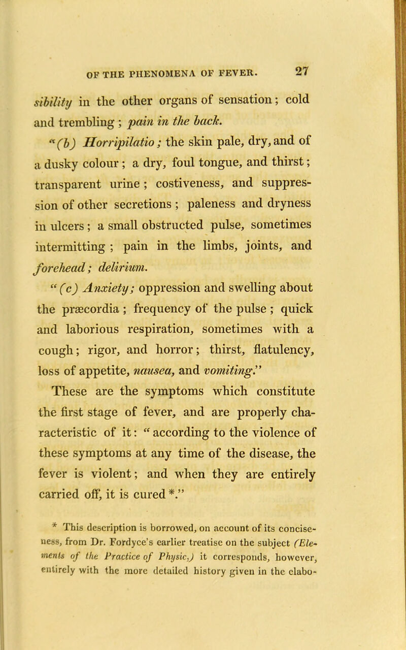 sibiUty in the other organs of sensation; cold and trembling ; pain in the hack. '^(l) Horripilatio; the skin pale, dry, and of a dusky colour; a dry, foul tongue, and thirst; transparent urine ; costiveness, and suppres- sion of other secretions ; paleness and dryness in ulcers ; a small obstructed pulse, sometimes intermitting ; pain in the limbs, joints, and forehead; delirium. (c) Anxiety; oppression and swelling about the praecordia ; frequency of the pulse ; quick and laborious respiration, sometimes with a cough; rigor, and horror; thirst, flatulency, loss of appetite, nausea, and vomitingy These are the symptoms which constitute the first stage of fever, and are properly cha- racteristic of it:  according to the violence of these symptoms at any time of the disease, the fever is violent; and when they are entirely carried off*, it is cured *. * This description is borrowed, on account of its concise- ness, from Dr. Fordyce's earlier treatise on the subject (Ele' menls of the Practice of Physic,) it corresponds, however, entirely with the more detailed history given in the clabo-