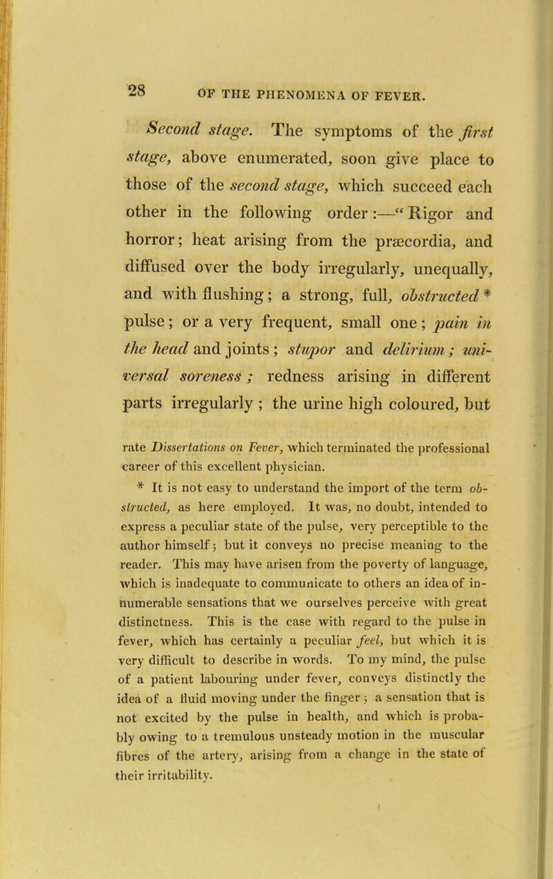 Second stage. The symptoms of the first stage, above enumerated, soon give place to those of the second stage, which succeed each other in the following order :— Rigor and horror; heat arising from the prsecordia, and diffused over the body irregularly, unequally, and with flushing; a strong, full, obstructed * pulse; or a very frequent, small one; ^jam in the head sndi ]ova.is ; stupor and delirium; uni- versal soreness; redness arising in different parts irregularly ; the urine high coloured, but rate Dissertations on Fever, which terminated the professional career of this excellent physician. * It is not easy to understand the import of the term ob- structed, as here employed. It was, no doubt, intended to express a peculiar state of the pulse, very perceptible to the author himself; but it conveys no precise meaning to the reader. This may have arisen from the poverty of language, which is inadequate to communicate to others an idea of in- numerable sensations that we ourselves perceive with great distinctness. This is the case with regard to the pulse in fever, which has certainly a peculiar feel, but which it is very difficult to describe in words. To my mind, the pulse of a patient labouring under fever, conveys distinctly the idea of a fluid moving under the finger 5 a sensation that is not excited by the pulse in health, and which is proba- bly owing to a tremulous unsteady motion in the muscular fibres of the artery, arising from a change in the state of their irritability.