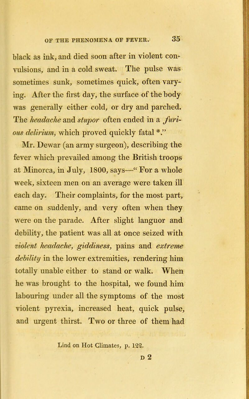 black as ink, and died soon after in violent con- vulsions, and in a cold sweat. The pulse was sometimes sunk, sometimes quick, often vary- ing. After the first day, the surface of the body was generally either cold, or dry and parched. The headache and stupor often ended in a furi- ous delirium, which proved quickly fatal Mr. Dewar (an army surgeon), describing the fever which prevailed among the British troops at Minorca, in July, 1800, says— For a whole week, sixteen men on an average were taken ill each day. Their complaints, for the most part, came on suddenly, and very often when they were on the parade. After slight languor and debility, the patient was all at once seized with violent headache, giddiness, pains and extreme debility in the lower extremities, rendering him totally unable either to stand or walk. When he was brought to the hospital, we found him labouring under all the symptoms of the most violent pyrexia, increased heat, quick pulse, and urgent thirst. Two or three of them had Lind on Hot Climates, p. 122. D 2