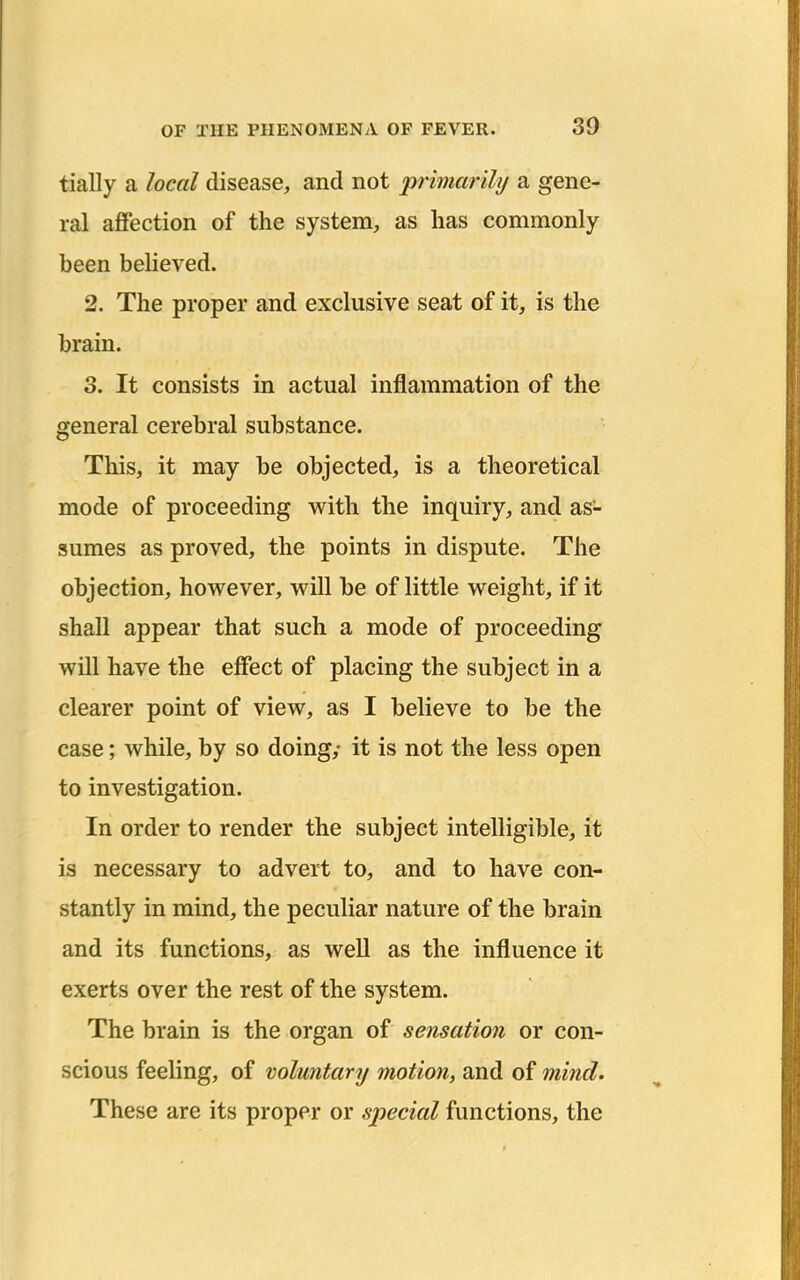 tially a local disease, and not primarily a gene- ral affection of the system, as has commonly been beheved. 2. The proper and exclusive seat of it, is the brain. 3. It consists in actual inflammation of the general cerebral substance. This, it may be objected, is a theoretical mode of proceeding with the inquiry, and as- sumes as proved, the points in dispute. The objection, however, will be of little weight, if it shall appear that such a mode of proceeding will have the effect of placing the subject in a clearer point of view, as I believe to be the case; while, by so doing,- it is not the less open to investigation. In order to render the subject intelligible, it is necessary to advert to, and to have con- stantly in mind, the peculiar nature of the brain and its functions, as well as the influence it exerts over the rest of the system. The brain is the organ of sensation or con- scious feeling, of voluntary motion, and of mind. These are its proper or special functions, the