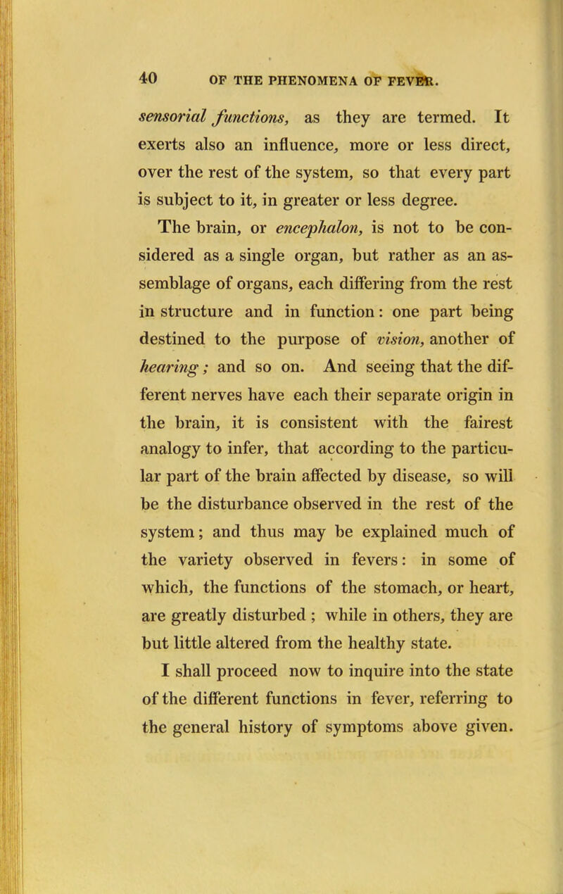 sensorial functions, as they are termed. It exerts also an influence, more or less direct, over the rest of the system, so that every part is subject to it, in greater or less degree. The brain, or encephalon, is not to be con- sidered as a single organ, but rather as an as- semblage of organs, each differing from the rest in structure and in function: one part being destined to the purpose of vision, another of hearing; and so on. And seeing that the dif- ferent nerves have each their separate origin in the brain, it is consistent with the fairest analogy to infer, that according to the particu- lar part of the brain affected by disease, so will be the disturbance observed in the rest of the system; and thus may be explained much of the variety observed in fevers: in some of which, the functions of the stomach, or heart, are greatly disturbed ; while in others, they are but little altered from the healthy state. I shall proceed now to inquire into the state of the different functions in fever, referring to the general history of symptoms above given.