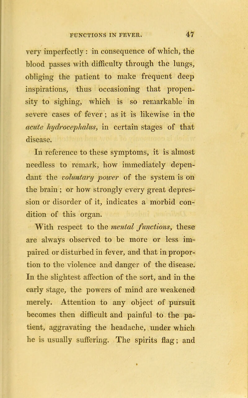 very imperfectly : in consequence of which, the blood passes with difficulty through the lungs, obliging the patient to make frequent deep inspirations, thus occasioning that propen- sity to sighing, which is so remarkable in severe cases of fever; as it is likewise in the acute Jujdrocephalus, in certain stages of that disease. In reference to these symptoms, it is almost needless to remark, how immediately depen- dant the voluntary power of the system is on the brain; or how strongly every great depres- sion or disorder of it, indicates a morbid con- dition of this organ. With respect to the mental functions, these are always observed to be more or less im- paired or disturbed in fever, and that in propor- tion to the violence and danger of the disease. In the slightest affection of the sort, and in the early stage, the powers of mind are weakened merely. Attention to any object of pursuit becomes then difficult and painful to the pa- tient, aggravating the headache, under which he is usually suffering. The spirits flag; and