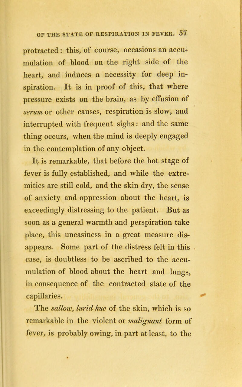 protracted : this, of course, occasions an accu- mulation of blood on the right side of the heart, and induces a necessity for deep in- spiration. It is in proof of this, that where pressure exists on the brain, as by effusion of serum or other causes, respiration is slow, and interrupted with frequent sighs : and the same thing occurs, when the mind is deeply engaged in the contemplation of any object. It is remarkable, that before the hot stage of fever is fully established, and while the extre- mities are still cold, and the skin dry, the sense of anxiety and oppression about the heart, is exceedingly distressing to the patient. But as soon as a general warmth and perspiration take place, this uneasiness in a great measure dis- appears. Some part of the distress felt in this case, is doubtless to be ascribed to the accu- mulation of blood about the heart and lungs, in consequence of the contracted state of the capillaries. The sallow, lurid hue of the skin, which is so remarkable in the violent or malignant form of fever, is probably owing, in part at least, to the