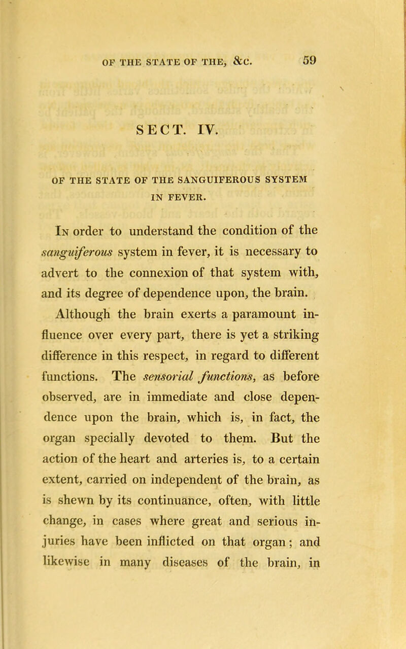 SECT. IV. OF THE STATE OF THE SANGUIFEROUS SYSTEM IN FEVER. In order to understand the condition of the sanguiferous system in fever, it is necessary to advert to the connexion of that system with, and its degree of dependence upon, the brain. Although the brain exerts a paramount in- fluence over every part, there is yet a striking difference in this respect, in regard to different functions. The sensorial functions, as before observed, are in immediate and close depen- dence upon the brain, which is, in fact, the organ specially devoted to them. But the action of the heart and arteries is, to a certain extent, carried on independent of the brain, as is shewn by its continuance, often, with little change, in cases where great and serious in- juries have been inflicted on that organ; and likewise in many diseases of the brain, in