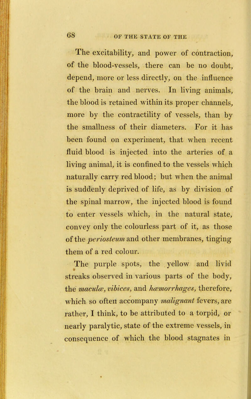 The excitability, and power of contraction, of the blood-vessels, there can be no doubt, depend, more or less directly, on the influence of the brain and nerves. In living animals, the blood is retained within its proper channels, more by the contractility of vessels, than by the smallness of their diameters. For it has been found on experiment, that when recent fluid blood is injected into the arteries of a living animal, it is confined to the vessels which naturally carry red blood; but when the animal is suddenly deprived of life, as by division of the spinal marrow, the injected blood is found to enter vessels which, in the natural state, convey only the colourless part of it, as those of the periosteum and other membranes, tinging them of a red colour. The purple spots, the yellow and livid streaks observed in various parts of the body, the maculcB, vibices, and hcemorrhages, therefore, which so often accompany malignant fevers, are rather, I think, to be attributed to a torpid, or nearly paralytic, state of the extreme vessels, in consequence of which the blood stagnates in