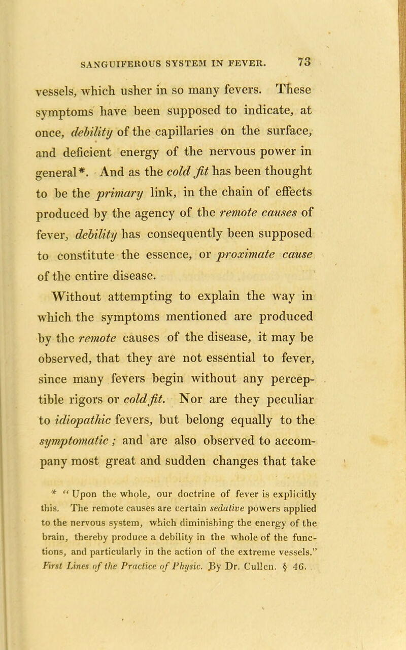 vessels, which usher in so many fevers. These symptoms have been supposed to indicate, at once, of the capillaries on the surface, and deficient energy of the nervous power in general *. And as the cold fit has been thought to be the primary link, in the chain of effects produced by the agency of the remote causes of fever, debility has consequently been supposed to constitute the essence, or proximate cause of the entire disease. Without attempting to explain the way in which the symptoms mentioned are produced by the remote causes of the disease, it may be observed, that they are not essential to fever, since many fevers begin without any percep- tible rigors or cold fit. Nor are they peculiar to idiopathic fevers, but belong equally to the symptomatic ; and are also observed to accom- pany most great and sudden changes that take *  Upon the whole, our doctrine of fever is explicitly this. The remote causes are certain sedative powers applied to the nervous system, which diminishing the energy of the brain, thereby produce a debility in the whole of the func- tions, and particularly in the action of the extreme vessels. First Lines of the Practice of Physic. Jiy Dr. Cullcn. § 46.