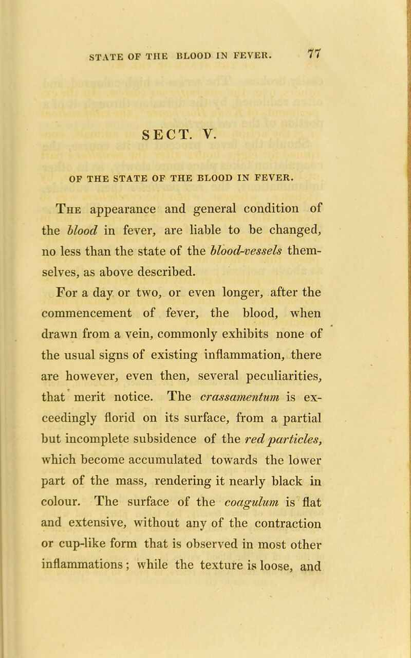 SECT. V. OF THE STATE OF THE BLOOD IN FEVER. The appearance and general condition of the blood in fever, are liable to be changed, no less than the state of the blood-vessels them- selves, as above described. For a day or two, or even longer, after the commencement of fever, the blood, when drawn from a vein, commonly exhibits none of the usual signs of existing inflammation, there are however, even then, several peculiarities, that merit notice. The crassamentum is ex- ceedingly florid on its surface, from a partial but incomplete subsidence of the red particles, which become accumulated towards the lower part of the mass, rendering it nearly black in colour. The surface of the coagulum is flat and extensive, without any of the contraction or cup-like form that is observed in most other inflammations; while the texture is loose, and