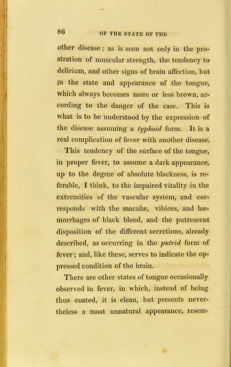 other disease; as is seen not only in the pro- stration of muscular strength, the tendency to delirium, and other signs of brain affection, but in the state and appearance of the tongue, which always becomes more or less brown, ac- cording to the danger of the case. This is what is to be understood by the expression of the disease assuming a typhoid form. It is a real complication of fever with another disease. This tendency of the surface of the tongue, in proper fever, to assume a dark appearance, up to the degree of absolute blackness, is re- ferable, I think, to the impaired vitality in the extremities of the vascular system, and cor- responds with the maculas, vibices, and hae- morrhages of black blood, and the putrescent disposition of the different secretions, already described, as occurring in the putrid form of fever; and, like these, serves to indicate the op- pressed condition of the brain. There are other states of tongue occasionally observed in fever, in which, instead of being thus coated, it is clean, but presents never- theless a most unnatural appearance, resem- •