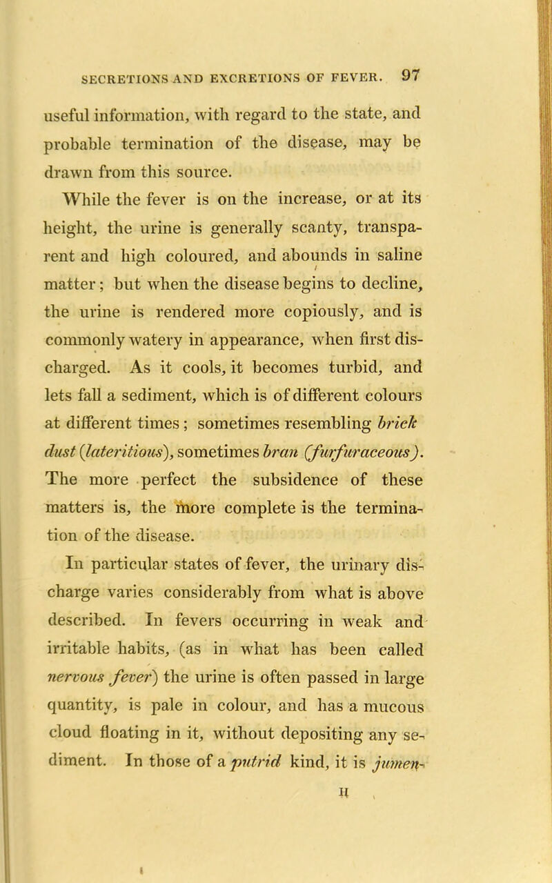 useful information, with regard to the state, and probable termination of the disease, may be drawn from this source. While the fever is on the increase, or at its height, the urine is generally scanty, transpa- rent and high coloured, and abounds in saline matter; but when the disease begins to decline, the urine is rendered more copiously, and is commonly watery in appearance, when first dis- charged. As it cools, it becomes turbid, and lets fall a sediment, which is of different colours at different times ; sometimes resembling hriefe dust {lateritious), sometimes bran (furfuraceoits). The more perfect the subsidence of these matters is, the more complete is the termina- tion of the disease. In particular states of fever, the urinary disA charge varies considerably from what is above described. In fevers occurring in weak and irritable habits, (as in what has been called nervous Jever) the urine is often passed in large quantity, is pale in colour, and has a mucous cloud floating in it, without depositing any se-^ diment. In those of a putrid kind, it is jmnen-^ I