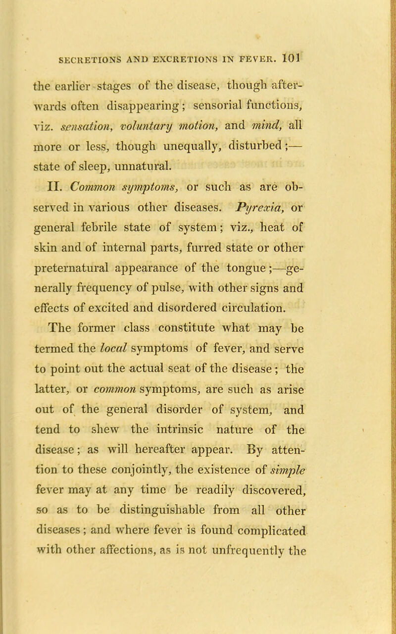 the earlier stages of the disease, though after- wards often disappearing ; sensorial functions, viz. sensation, voluntary motion, and mind, all more or less, though unequally, disturbed;— state of sleep, unnatural. II. Common symptoms, or such as are ob- served in various other diseases. Pyrexia, or general febrile state of system; viz., heat of skin and of internal parts, furred state or other preternatural appearance of the tongue;—ge- nerally fi'equency of pulse, with other signs and effects of excited and disordered circulation. The former class constitute what may be termed the local symptoms of fever, and serve to point out the actual seat of the disease ; the latter, or common symptoms, are such as arise out of the general disorder of system, and tend to shew the intrinsic nature of the disease; as will hereafter appear. By atten- tion to these conjointly, the existence of simple fever may at any time be readily discovered, so as to be distinguishable from all other diseases; and where fever is found complicated with other affections, as is not unfrequently the