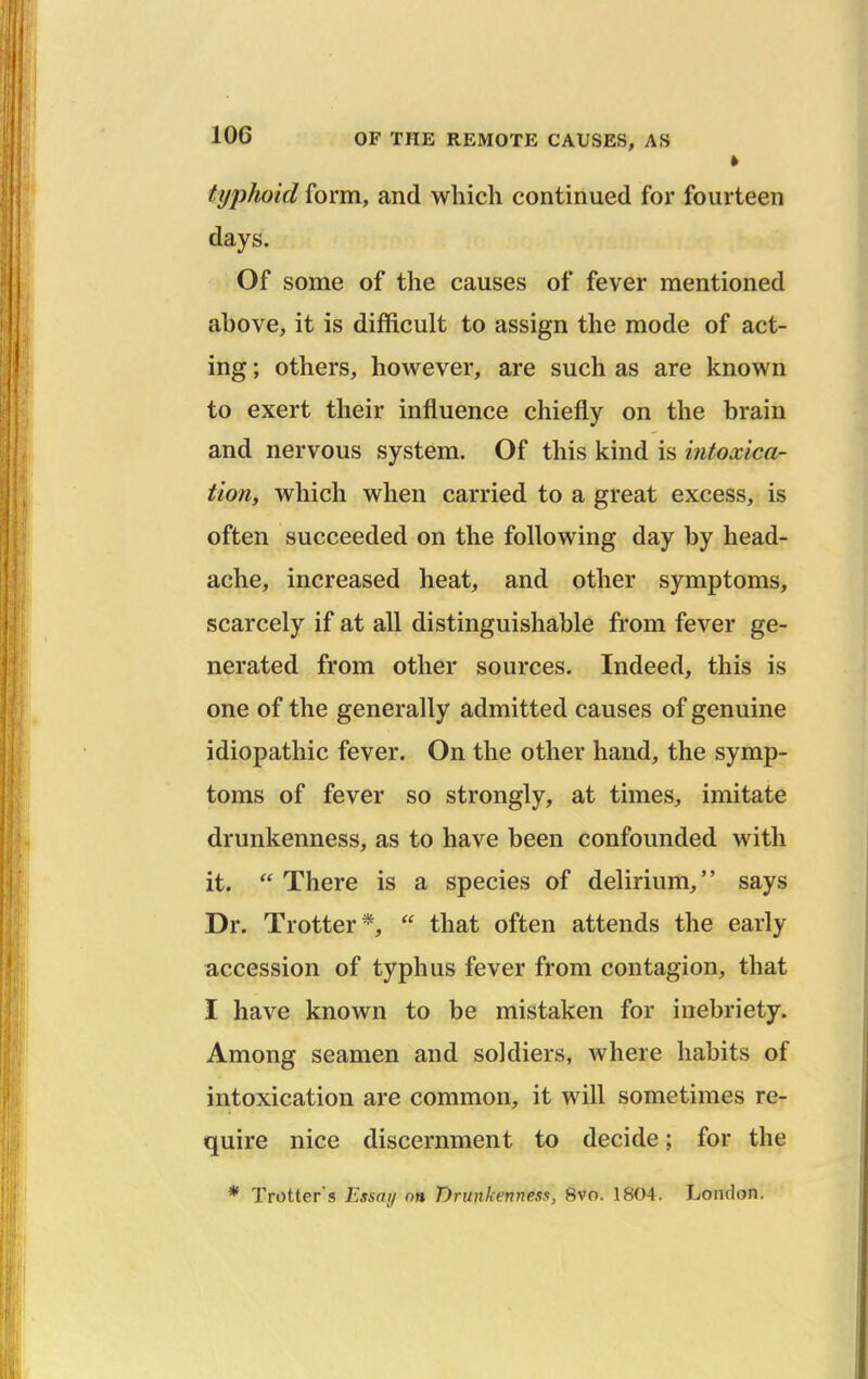 typJioid form, and which continued for fourteen days. Of some of the causes of fever mentioned above, it is difficult to assign the mode of act- ing ; others, however, are such as are known to exert their influence chiefly on the brain and nervous system. Of this kind is intoxica- tion, which when carried to a great excess, is often succeeded on the following day by head- ache, increased heat, and other symptoms, scarcely if at all distinguishable from fever ge- nerated from other sources. Indeed, this is one of the generally admitted causes of genuine idiopathic fever. On the other hand, the symp- toms of fever so strongly, at times, imitate drunkenness, as to have been confounded with it. There is a species of delirium, says Dr. Trotter*,  that often attends the early accession of typhus fever from contagion, that I have known to be mistaken for inebriety. Among seamen and soldiers, where habits of intoxication are common, it will sometimes re- quire nice discernment to decide; for the * Trotter's Essay on T)runkenness, 8vo. 1804. London.