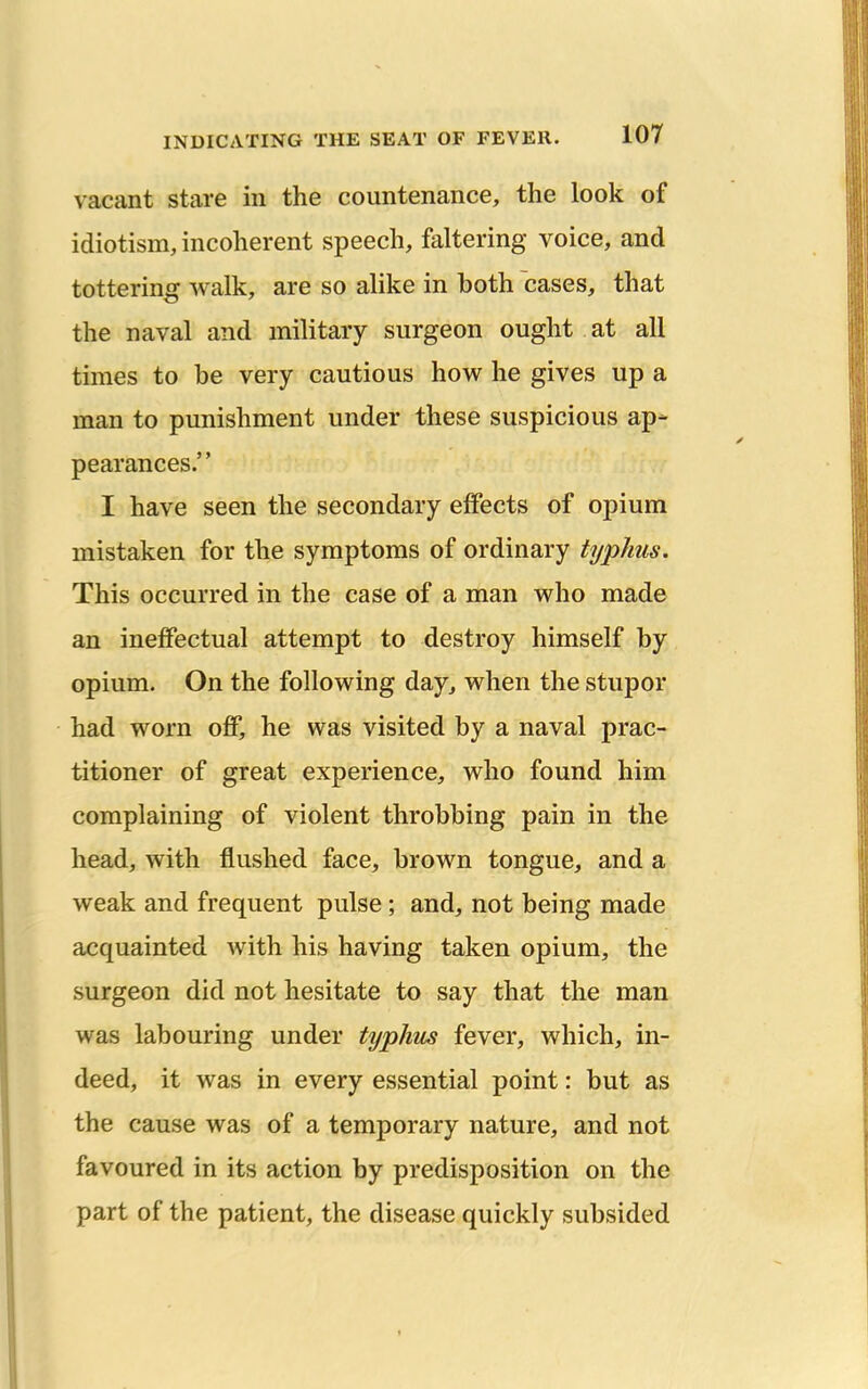 vacant stare in the countenance, the look of idiotism, incoherent speech, faltering voice, and tottering walk, are so alike in both cases, that the naval and military surgeon ought at all times to be very cautious how he gives up a man to punishment under these suspicious ap- pearances. I have seen the secondary effects of opium mistaken for the symptoms of ordinary typhus. This occurred in the case of a man who made an ineffectual attempt to destroy himself by opium. On the following day, when the stupor had worn off, he was visited by a naval prac- titioner of great experience, who found him complaining of violent throbbing pain in the head, with flushed face, brown tongue, and a weak and frequent pulse; and, not being made acquainted with his having taken opium, the surgeon did not hesitate to say that the man was labouring under typhus fever, which, in- deed, it was in every essential point: but as the cause was of a temporary nature, and not favoured in its action by predisposition on the part of the patient, the disease quickly subsided