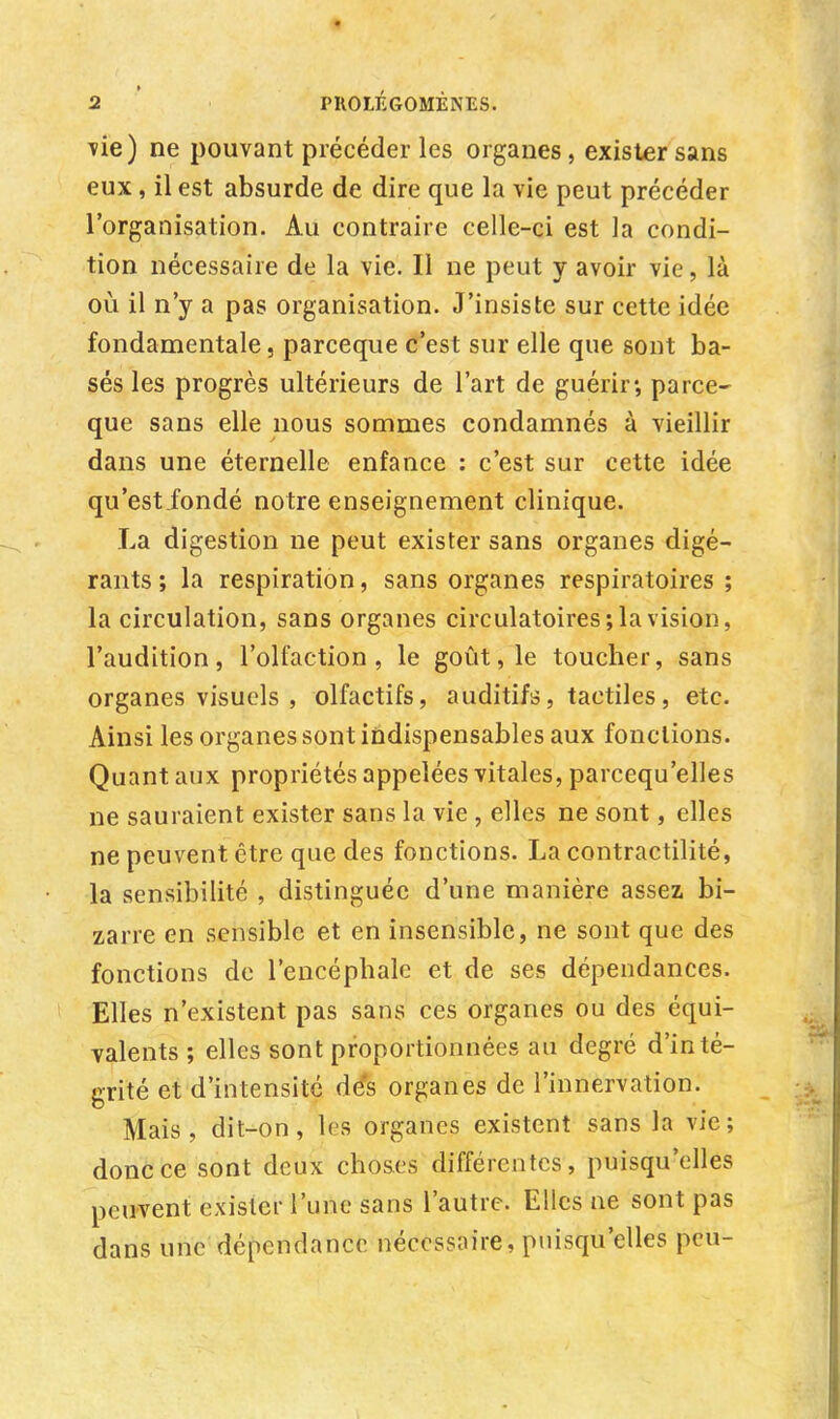 vie) ne pouvant précéder les organes, exister sans eux, il est absurde de dire que la vie peut précéder l'organisation. Au contraire celle-ci est la condi- tion nécessaire de la vie. Il ne peut y avoir vie, là où il n'y a pas organisation. J'insiste sur cette idée fondamentale, parceque c'est sur elle que sont ba- sés les progrès ultérieurs de l'art de guérir-, parce- que sans elle nous sommes condamnés à vieillir dans une éternelle enfance : c'est sur cette idée qu'est fondé notre enseignement clinique. La digestion ne peut exister sans organes digé- rants ; la respiration, sans organes respiratoires ; la circulation, sans organes circulatoires; la vision, l'audition, l'olfaction, le goût, le toucher, sans organes visuels , olfactifs, auditifs, tactiles, etc. Ainsi les organes sont indispensables aux fonctions. Quant aux propriétés appelées vitales, parcequ'elles ne sauraient exister sans la vie , elles ne sont, elles ne peuvent être que des fonctions. La contractilité, la sensibilité , distinguée d'une manière assez bi- zarre en sensible et en insensible, ne sont que des fonctions de l'encéphale et de ses dépendances. Elles n'existent pas sans ces organes ou des équi- valents ; elles sont proportionnées au degré d'inté- grité et d'intensité dés organes de l'innervation. Mais, dit-on, les organes existent sans la vie; donc ce sont deux choses différentes, puisqu'elles peuvent exister l'une sans l'autre. Elles ne sont pas dans une dépendance nécessaire, puisqu'elles peu-