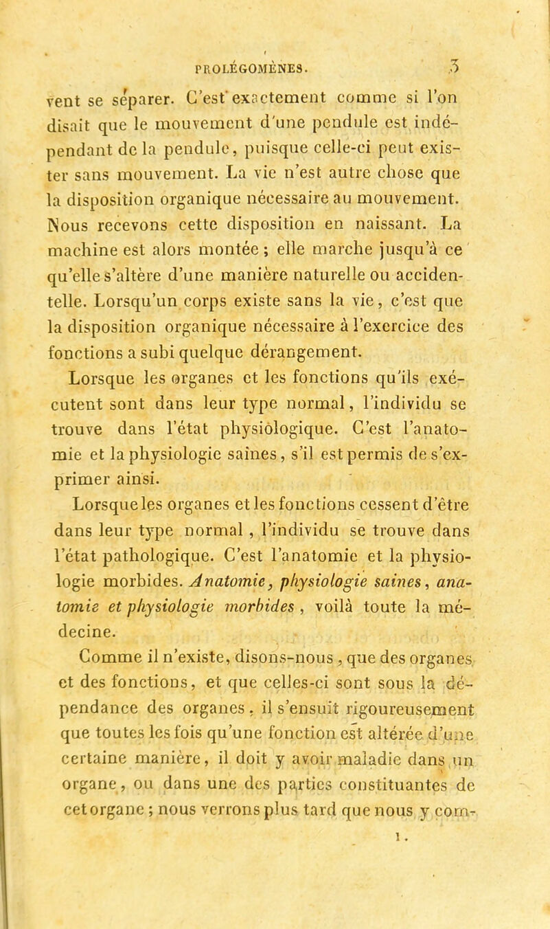 vent se séparer. C'estexactement comme si l'on disait que le mouvement d'une pendule est indé- pendant de la pendule, puisque celle-ci peut exis- ter sans mouvement. La vie n'est autre chose que la disposition organique nécessaire au mouvement. Nous recevons cette disposition en naissant. La machine est alors montée ; elle marche jusqu'à ce qu'elle s'altère d'une manière naturelle ou acciden- telle. Lorsqu'un corps existe sans la vie, c'est que la disposition organique nécessaire à l'exercice des fonctions a subi quelque dérangement. Lorsque les organes et les fonctions qu'ils exé- cutent sont dans leur type normal, l'individu se trouve dans l'état physiologique. C'est l'anato- mie et la physiologie saines, s'il est permis de s'ex- primer ainsi. Lorsque les organes et les fonctions cessent d'être dans leur type normal , l'individu se trouve dans l'état pathologique. C'est l'anatomie et la physio- logie morbides. Anatomie, physiologie saines, ana- tomie et physiologie morbides , voilà toute la mé- decine. Comme il n'existe, disons-nous , que des organes et des fonctions, et que celies-ci sont sous la dé- pendance des organes , il s'ensuit rigoureusement que toutes les fois qu'une fonction est altérée d'une certaine manière, il doit y avoir maladie dans un organe, ou dans une des parties constituantes de cet organe ; nous verrons plus tard que nous y com- 1.