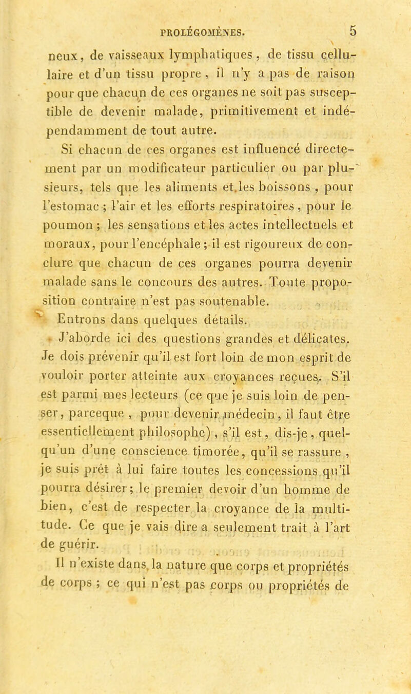 neux, de vaisseaux lymphatiques, de tissu cellu- laire et d'un tissu propre , il n'y a pas de raison pour que chacun de ces organes ne soit pas suscep- tible de devenir malade, primitivement et indé- pendamment de tout autre. Si chacun de ces organes est influencé directe- ment par un modificateur particulier ou par plu- sieurs, tels que les aliments et.les boissons , pour l'estomac ; l'air et les efforts respiratoires, pour le poumon ; les sensations et les actes intellectuels et moraux, pour l'encéphale ; il est rigoureux de con- clure que chacun de ces organes pourra devenir malade sans le concours des autres. Toute propo- sition contraire n'est pas soutenable. || Entrons dans quelques détails. ^ J'aborde ici des questions grandes et délicates. Je dois prévenir qu'il est fort loin de mon esprit de vouloir porter atteinte aux croyances reçues. S'il est parmi mes lecteurs (ce que je suis loin de pen- ser, parceque , pour devenir médecin, il faut être essentiellement philosophe) , s'il est, dis-je, quel- qu'un d'une conscience timorée, qu'il se rassure , je suis prêt à lui faire toutes les concessions qu'il pourra désirer; le premier devoir d'un homme de bien, c'est de respecter la croyance de la multi- tude. Ce que je vais dire a seulement trait à l'art de guérir. Il n'existe dans, la nature que corps et propriétés de corps ; ce qui n'est pas corps ou propriétés de