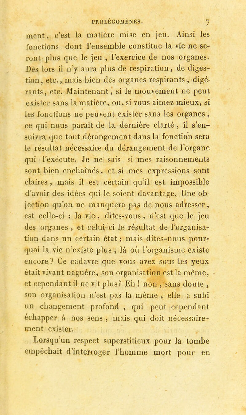 ment, c'est la matière mise en jeu. Ainsi les fonctions dont l'ensemble constitue la vie ne se- ront plus que le jeu , l'exercice de nos organes. Dès lors il n'y aura plus de respiration, de diges- tion, etc.,. mais bien des organes respirants , digé- rants, etc. Maintenant, si le mouvement ne peut exister sans la matière, ou, si vous aimez mieux, si les fonctions ne peuvent exister sans les organes , ce qui nous paraît de la. dernière clarté,. il s'en- suivra que tout dérangement dans la fonction sera le résultat nécessaire du dérangement de l'organe qui l'exécute. Je ne sais si mes raisonnements sont bien enchaînés, et si mes expressions sont claires , mais il est certain qu'il est impossible d'avoir des idées qui le soient davantage. Une ob- jection qu'on ne manquera pas de nous adresser, est celle-ci : la vie, dites-vous, n'est que le jeu des organes , et celui-ci le résultat de l'organisa- tion dans un certain état ; mais dites-nous pour- quoi la vie n'existe plus , là où l'organisme existe encore? Ce cadavre que vous avez sous les yeux était vivant naguère, son organisation est la même, et cependant il ne vit plus? Eh! non ,sans doute, son organisation n'est pas la même , elle a subi un changement profond , qui peut cependant échapper à nos sens , mais qui doit nécessaire- ment exister. Lorsqu'un respect superstitieux pour la tombe empêchait d'interroger l'homme mort pour en