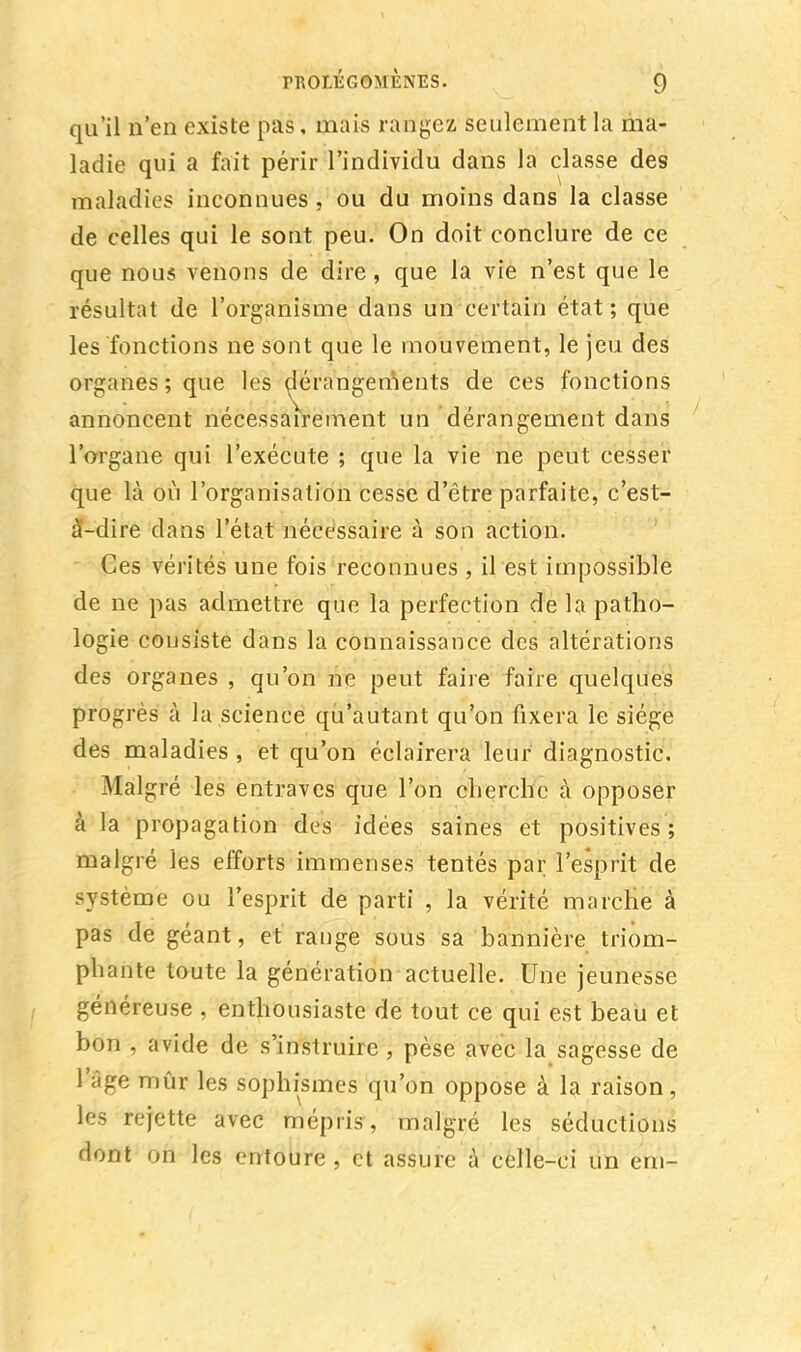 qu'il n'en existe pas, mais rangez seulement la ma- ladie qui a fait périr l'individu dans la classe des maladies inconnues , ou du moins dans la classe de celles qui le sont peu. On doit conclure de ce que nous venons de dire , que la vie n'est que le résultat de l'organisme dans un certain état ; que les fonctions ne sont que le mouvement, le jeu des organes ; que les dérangements de ces fonctions annoncent nécessairement un dérangement dans l'organe qui l'exécute ; que la vie ne peut cesser que là où l'organisation cesse d'être parfaite, c'est- à-dire dans l'état nécessaire à son action. Ces vérités une fois reconnues , il est impossible de ne pas admettre que la perfection de la patho- logie consiste dans la connaissance des altérations des organes , qu'on ne peut faire faire quelques progrès à la science qu'autant qu'on fixera le siège des maladies , et qu'on éclairera leur diagnostic. Malgré les entraves que l'on cherche à opposer à la propagation des idées saines et positives; malgré les efforts immenses tentés par l'esprit de système ou l'esprit de parti , la vérité marche à pas de géant, et range sous sa bannière triom- phante toute la génération actuelle. Une jeunesse généreuse , enthousiaste de tout ce qui est beau et bon , avide de s'instruire , pèse avec la sagesse de l'âge mûr les sophismes qu'on oppose à la raison, les rejette avec mépris, malgré les séductions dont on les entoure , et assure à celle-ci un ern-