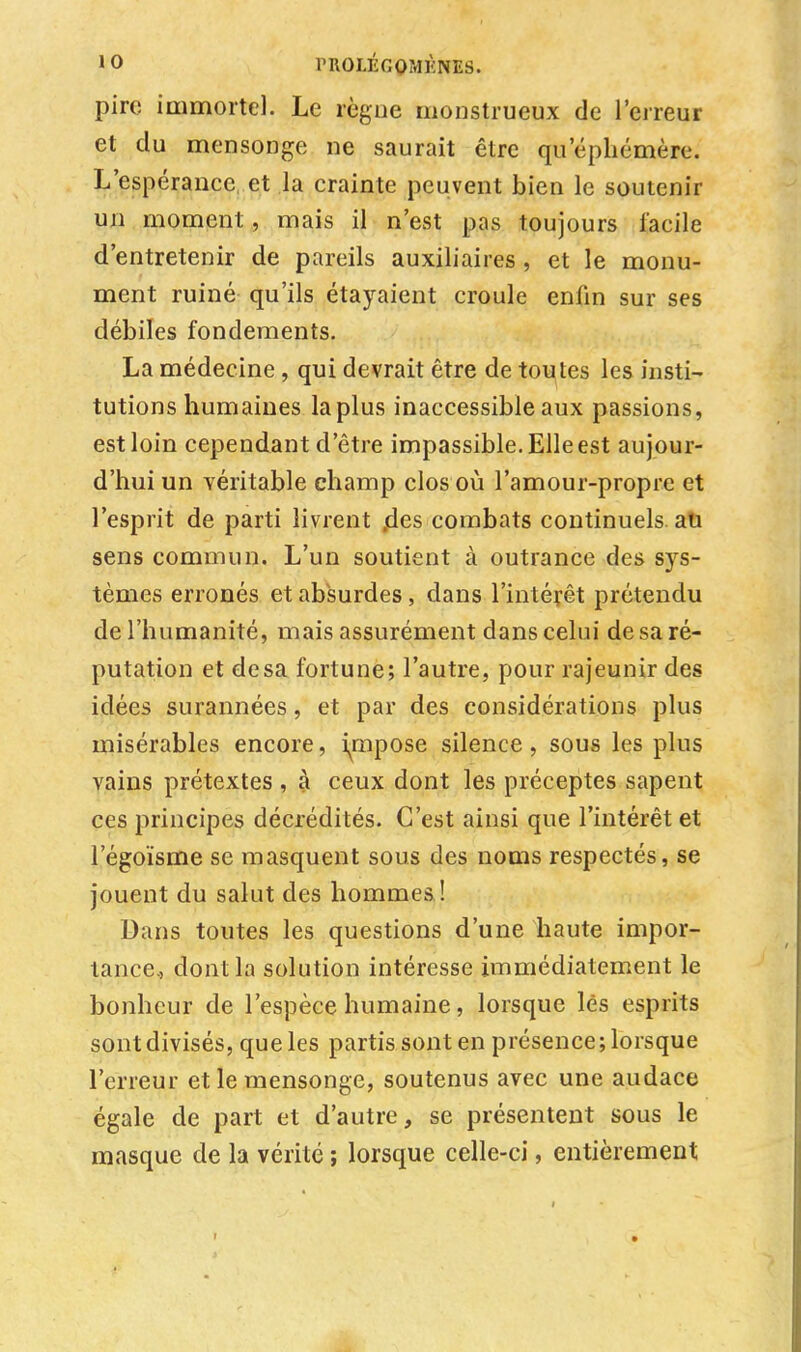 pire immortel. Le règne monstrueux de l'erreur et du mensonge ne saurait être quepliémère. L'espérance et la crainte peuvent bien le soutenir un moment, mais il n'est pas toujours facile d'entretenir de pareils auxiliaires , et le monu- ment ruiné qu'ils étayaient croule enfin sur ses débiles fondements. La médecine , qui devrait être de toutes les insti- tutions humaines la plus inaccessible aux passions, est loin cependant d'être impassible. Elle est aujour- d'hui un véritable champ clos où l'amour-propre et l'esprit de parti livrent ,des combats continuels au sens commun. L'un soutient à outrance des sys- tèmes erronés et absurdes, dans l'intérêt prétendu de l'humanité, mais assurément dans celui de sa ré- putation et de sa fortune; l'autre, pour rajeunir des idées surannées, et par des considérations plus misérables encore, impose silence, sous les plus vains prétextes , à ceux dont les préceptes sapent ces principes décrédités. C'est ainsi que l'intérêt et l'égoïsme se masquent sous des noms respectés, se jouent du salut des hommes! Dans toutes les questions d'une haute impor- tance., dont la solution intéresse immédiatement le bonheur de l'espèce humaine, lorsque lès esprits sont divisés, que les partis sont en présence; lorsque l'erreur et le mensonge, soutenus avec une audace égale de part et d'autre, se présentent sous le masque de la vérité ; lorsque celle-ci, entièrement