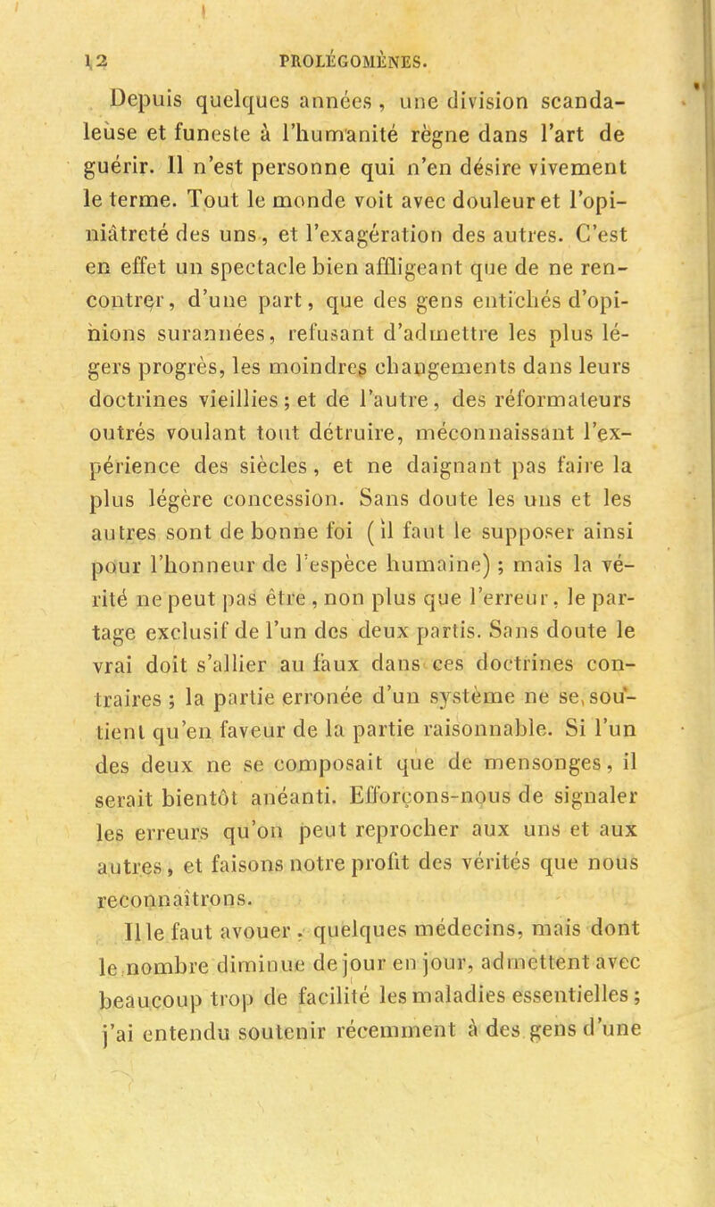 1,2 PROLÉGOMÈNES. Depuis quelques années, une division scanda- leuse et funeste à l'humanité règne dans l'art de guérir. 11 n'est personne qui n'en désire vivement le terme. Tout le monde voit avec douleur et l'opi- niâtreté des uns, et l'exagération des autres. C'est en effet un spectacle bien affligeant que de ne ren- contrer, d'une part, que des gens entichés d'opi- nions surannées, refusant d'admettre les plus lé- gers progrès, les moindres changements dans leurs doctrines vieillies; et de l'autre, des réformateurs outrés voulant tout détruire, méconnaissant l'ex- périence des siècles, et ne daignant pas faire la plus légère concession. Sans doute les uns et les autres sont de bonne foi ( il faut le supposer ainsi pour l'honneur de l'espèce humaine) ; mais la vé- rité ne peut pas être , non plus que l'erreur, le par- tage exclusif de l'un des deux partis. Sans doute le vrai doit s'allier au faux dans ces doctrines con- traires ; la partie erronée d'un système ne se, sou- tient qu'en faveur de la partie raisonnable. Si l'un des deux ne se composait que de mensonges, il serait bientôt anéanti. Efforçons-nous de signaler les erreurs qu'on peut reprocher aux uns et aux autres, et faisons notre profit des vérités que nous reconnaîtrons. 111e faut avouer . quelques médecins, mais dont le nombre diminue dejour en jour, admettent avec beaucoup trop de facilité les maladies essentielles ; j'ai entendu soutenir récemment à des gens d'une