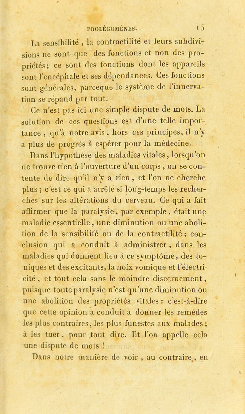 La sensibilité , la contractilité et leurs subdivi- sions ne sont que des fonctions et non des pro- priétés; ce sont des fonctions dont les appareils sont l'encéphale et ses dépendances. Ces fonctions sont générales, parceque le système de l'innerva- tion se répand par tout. Ce n'est pas ici une simple dispute de mots. La solution de ces questions est d'une telle impor- tance , qu'à notre avis , hors ces principes, il n'y a plus de progrès à espérer pour la médecine. Dans l'hypothèse des maladies vitales, lorsqu'on ne trouve rien à l'ouverture d'un corps , on se con- tente de dire qu'il n'y a rien, et l'on ne cherche plus ; c'est ce qui a arrêté si long-temps les recher- ches sur les altérations du cerveau. Ce qui a fait affirmer que la paralysie, par exemple, était une maladie essentielle, une diminution ou une aboli- tion de la sensibilité ou de la contractilité ; con- clusion qui a conduit à administrer , dans les maladies qui donnent lieu à ce symptôme, des to- niques et des excitants, la noix vomique et l'électri- cité , et tout cela sans le moindre discernement, puisque toute paralysie n'est qu'une diminution ou une abolition des propriétés vitales : c'est-à-dire que cette opinion a conduit à donner les remèdes les plus contraires, les plus funestes aux malades; à les tuer, pour tout dire. Et l'on appelle cela une dispute de mots ! Dans notre manière de voir , au contraire,, en