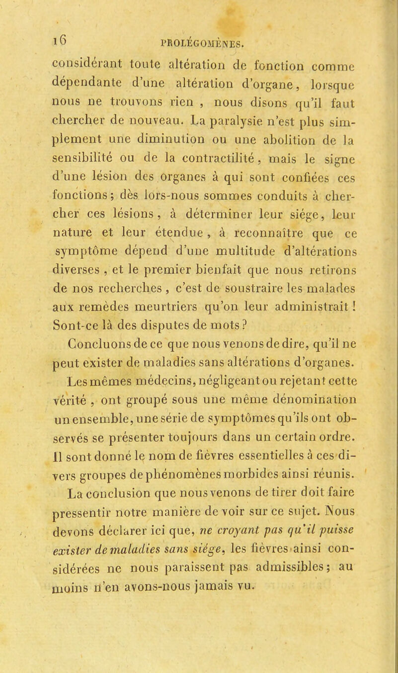 considérant toute altération de fonction comme dépendante d'une altération d'organe, lorsque nous ne trouvons rien , nous disons qu'il faut chercher de nouveau. La paralysie n'est plus sim- plement une diminution ou une abolition de la sensibilité ou de la contractilité, mais le signe d'une lésion des organes à qui sont confiées ces fonctions; dès lors-nous sommes conduits à cher- cher ces lésions, à déterminer leur siège, leur nature et leur étendue , à reconnaître que ce symptôme dépend d'une multitude d'altérations diverses , et le premier bienfait que nous retirons de nos recherches , c'est de soustraire les malades aux remèdes meurtriers qu'on leur administrait ! Sont-ce là des disputes de mots ? Concluons de ce que nous venons de dire, qu'il ne peut exister de maladies sans altérations d'organes. Les mêmes médecins, négligeant ou rejetant cette vérité , ont groupé sous une même dénomination un ensemble, une série de symptômes qu'ils ont ob- servés se présenter toujours dans un certain ordre. Il sont donné le nom de fièvres essentielles à ces di- vers groupes de phénomènes morbides ainsi réunis. La conclusion que nous venons de tirer doit faire pressentir notre manière de voir sur ce sujet. Nous devons déclarer ici que, ne croyant pas qu'il puisse exister de maladies sans siège, les fièvres ainsi con- sidérées ne nous paraissent pas admissibles; au moins n'en avons-nous jamais vu.