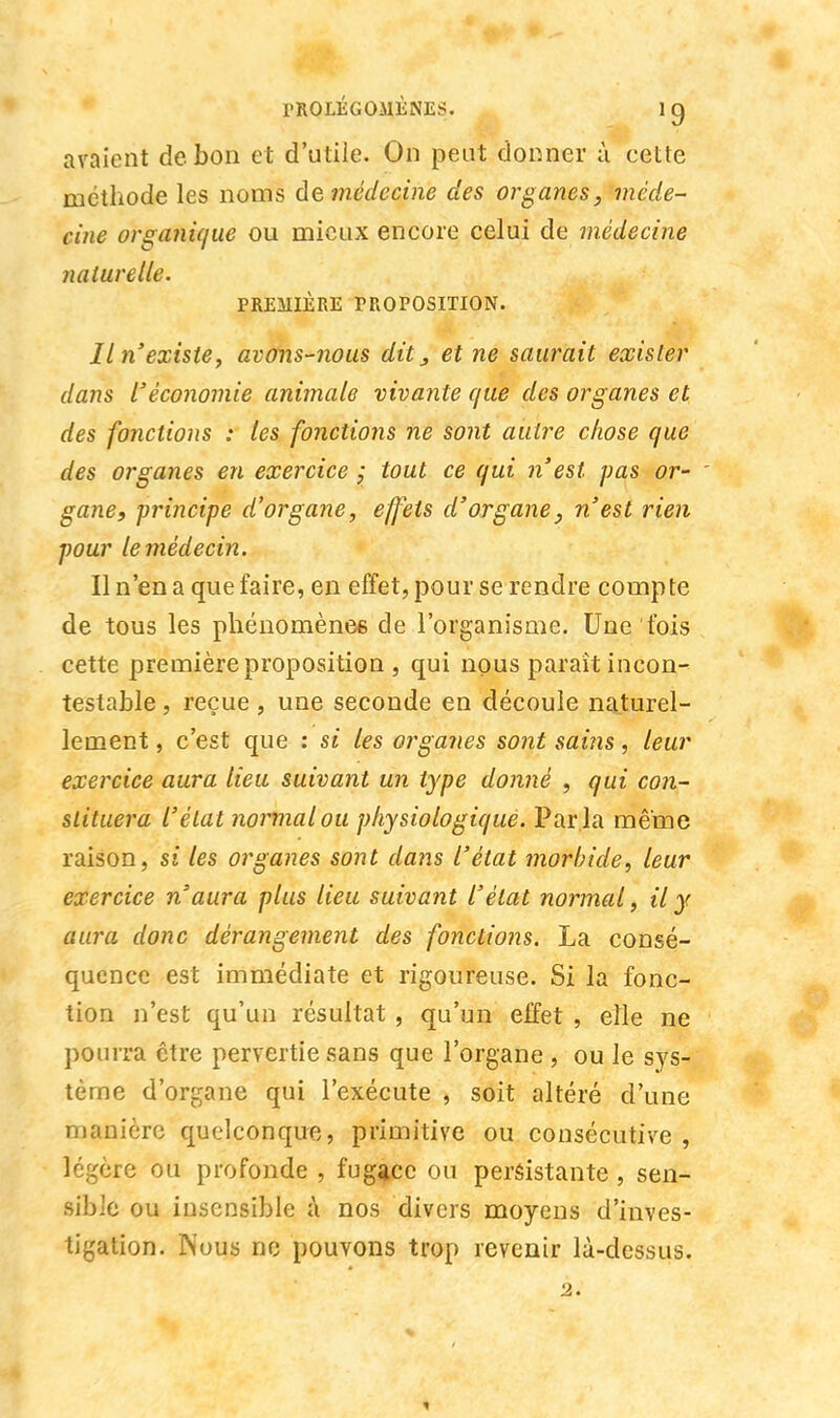 avaient de bon et d'utile. On peut donner ù eette méthode les noms de médecine des organes, méde- cine organique ou mieux encore celui de médecine naturelle. PREMIÈRE PROPOSITION. Il n'existe y avons-nous dit, et ne saurait exister dans l'économie animale vivante que des organes et des fonctions : les fonctions ne sont autre chose que des organes en exercice ; tout ce qui n'est pas or- ' gane, -principe d'organe, effets d'organe, n'est rien pour le médecin. Il n'en a que faire, en effet, pour se rendre compte de tous les phénomène* de l'organisme. Une fois cette première proposition , qui nous paraît incon- testable , reçue, une seconde en découle naturel- lement , c'est que : si les organes sont sains, leur exercice aura lieu suivant un type donné , qui con- stituera l'état normal ou physiologique. Par la même raison, si les organes sont dans l'état morbide, leur exercice n'aura plus lieu suivant l'état normal, il y aura donc dérangement des fonctions. La consé- quence est immédiate et rigoureuse. Si la fonc- tion n'est qu'un résultat , qu'un effet , eîle ne pourra être pervertie sans que l'organe , ou le sys- tème d'organe qui l'exécute , soit altéré d'une manière quelconque, primitive ou consécutive, légère ou profonde , fugace ou persistante , sen- sible ou insensible à nos divers moyens d'inves- tigation. Mous ne pouvons trop revenir là-dessus. 2.