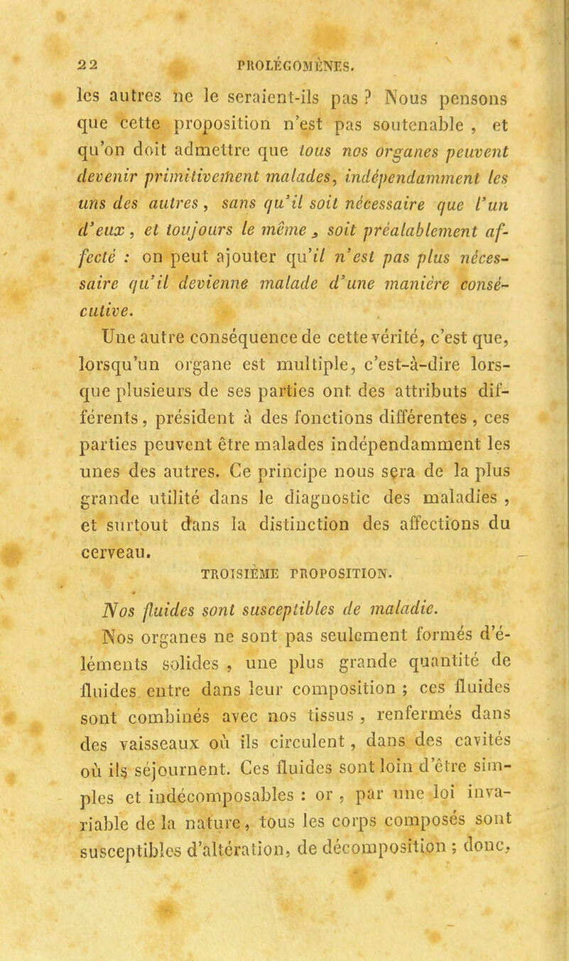 les autres ne le seraient-ils pas ? Nous pensons que cette proposition n'est pas soutenable , et qu'on doit admettre que tous nos organes peuvent devenir primitivement malades, indépendamment les uns des autres , sans qu'il soit nécessaire que l'un d'eux, et toujours le même , soit préalablement af- fecté : on peut ajouter qu'tV n'est pas plus néces- saire qu'il devienne malade d'une manière consé- cutive. Une autre conséquence de cette vérité, c'est que, lorsqu'un organe est multiple, c'est-à-dire lors- que plusieurs de ses parties ont. des attributs dif- férents , président à des fonctions différentes , ces parties peuvent être malades indépendamment les unes des autres. Ce principe nous sera de la plus grande utilité dans le diagnostic des maladies , et surtout dans la distinction des affections du cerveau. TROISIÈME PROPOSITION. Nos fluides sont susceptibles de maladie. Nos organes ne sont pas seulement formés d'é- léments solides , une plus grande quantité de fluides entre dans leur composition ; ces fluides sont combinés avec nos tissus , renfermés dans des vaisseaux où ils circulent, dans des cavités où ils. séjournent. Ces fluides sont loin d'être sim- ples et indécomposables : or , par une loi inva- riable de la nature, tous les corps composés sont susceptibles d'altération, de décomposition ; donc,