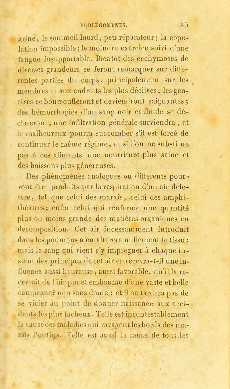 grine, le sommeil lourd, peu réparateur; la copu- lation impossible ; le moindre exercice suivi d'une fatigue insupportable. Bientôt des ecchymoses de diverses grandeurs se feront remarquer sur diffé- rentes parîies du corps, principalement sur les v membres et aux endroits les plus déclives, les gen- cives se boursoufleront et deviendront saignantes ; des hémorrhagies d'un sang noir et fluide se dé- clareront, une infiltration générale surviendra , et le malheureux pourra succomber s'il est forcé de continuer le même régime, et si l'on ne substitue pas à ces aliments une nourriture plus saine et des boissons plus généreuses. '■■ Des phénomènes analogues ou différents pour- ront être produits par la respiration d'un air délé- tère, tel que celui des marais, celui des amphi- théâtres; enfin celui qui renferme une quantité plus ou moins grande des matières organiques en décomposition. Cet air incessamment introduit dans les poumons n'en altérera nullement le tissu ; mais le sang qui vient s'y imprégner à chaque in- stant des principes de cet air en recevra-t-il une in- fluence aussi heureuse, aussi favorable, qu'il la re- cevrait de J'àir pur et embaumé d'une vaste et belle campagne? non sans doute : et il ne tardera pas de se vicier au point de donner naissance aux acci- dents les plus fâcheux. Toile est incontestablement la cause des maladies qui ravagent les bords des ma- rais Pontins. Telle est aussi la cause de tous les