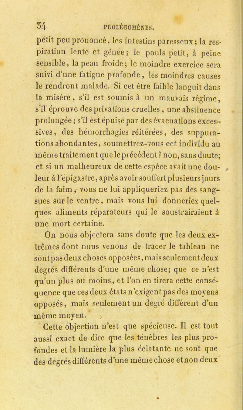 pétit peu prononcé, les intestins paresseux; la res- piration lente et gênée; le pouls petit, à peine sensible, la peau froide ; le moindre exercice sera suivi d'une fatigue profonde, les moindres causes le rendront malade. Si cet être faible languit dans la misère, s'il est soumis à un mauvais régime, s'il éprouve des privations cruelles , une abstinence prolongée ; s'il est épuisé par des évacuations exces- sives, des hémorrhagies réitérées, des suppura- tions abondantes, soumettrez-vous cet individu au mêmetraitement queleprécédent? non,sans doute; et si un malheureux de cette espèce avait une dou- leur à l'épigastre, après avoir souffert plusieurs jours de la faim, vous ne lui appliqueriez pas des sang- sues sur le ventre , mais vous lui donneriez quel- ques aliments réparateurs qui le soustrairaient à une mort certaine. On nous objectera sans doute que les deux ex- trêmes dont nous venons de tracer le tableau ne sont pas deux choses opposées, mais seulement deux degrés différents d'une même chose; que ce n'est qu'un plus ou moins,-et l'on en tirera cette consé- quence que ces deux états n'exigent pas des moyens opposés, mais seulement un degré différent d'un même moyen. , Cette objection n'est que spécieuse. Il est tout aussi exact de dire que les ténèbres les plus pro- fondes et la lumière la plus éclatante ne sont que des degrés différents d'une même chose et non deux