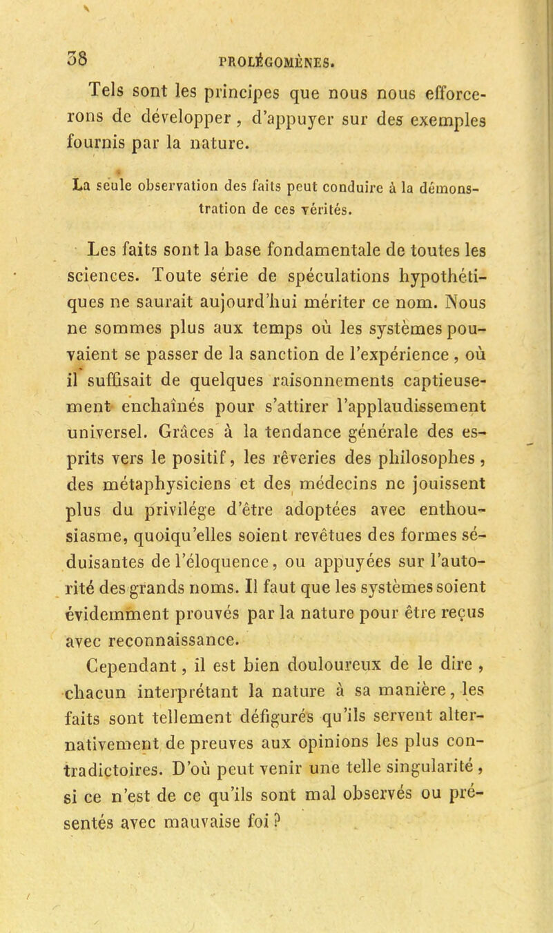 Tels sont les principes que nous nous efforce- rons de développer, d'appuyer sur des exemples fournis par la nature. La seule observation des faits peut conduire à la démons- tration de ces Térités. Les faits sont, la base fondamentale de toutes les sciences. Toute série de spéculations hypothéti- ques ne saurait aujourd'hui mériter ce nom. Nous ne sommes plus aux temps où les systèmes pou- vaient se passer de la sanction de l'expérience , où il suffisait de quelques raisonnements captieuse- ment enchaînés pour s'attirer l'applaudissement universel. Grâces à la tendance générale des es- prits vers le positif, les rêveries des philosophes, des métaphysiciens et des médecins ne jouissent plus du privilège d'être adoptées avec enthou- siasme, quoiqu'elles soient revêtues des formes sé- duisantes de l'éloquence, ou appuyées sur l'auto- rité des grands noms. Il faut que les systèmes soient évidemment prouvés par la nature pour être reçus avec reconnaissance. Cependant, il est bien douloureux de le dire , chacun interprétant la nature à sa manière, les faits sont tellement défigurés qu'ils servent alter- nativement de preuves aux opinions les plus con- tradictoires. D'où peut venir une telle singularité , si ce n'est de ce qu'ils sont mal observés ou pré- sentés avec mauvaise foi ?