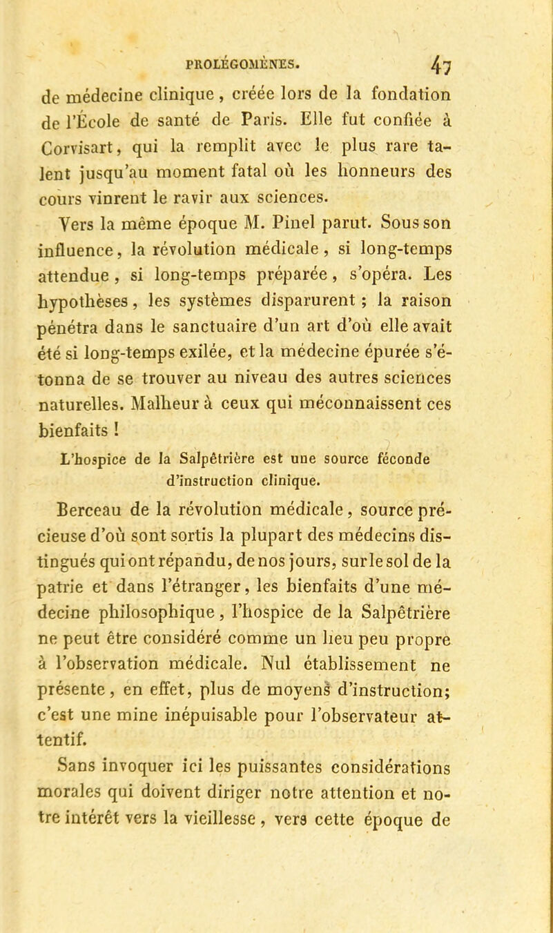 de médecine clinique, créée lors de la fondation de l'École de santé de Paris. Elle fut confiée à Corvisart, qui la remplit avec le plus rare ta- lent jusqu'au moment fatal où les honneurs des cours vinrent le ravir aux sciences. Vers la même époque M. Pinel parut. Sous son influence, la révolution médicale, si long-temps attendue , si long-temps préparée, s'opéra. Les hypothèses, les systèmes disparurent ; la raison pénétra dans le sanctuaire d'un art d'où elle avait été si long-temps exilée, et la médecine épurée se- tonna de se trouver au niveau des autres sciences naturelles. Malheur à ceux qui méconnaissent ces bienfaits ! L'hospice de la Salpêtrière est une source féconde d'instruction clinique. Berceau de la révolution médicale, source pré- cieuse d'où sont sortis la plupart des médecins dis- tingués qui ont répandu, denos jours, surlesol de la patrie et dans l'étranger, les bienfaits d'une mé- decine philosophique, l'hospice de la Salpêtrière ne peut être considéré comme un lieu peu propre à l'observation médicale. Nul établissement ne présente, en effet, plus de moyens d'instruction; c'est une mine inépuisable pour l'observateur at- tentif. Sans invoquer ici les puissantes considérations morales qui doivent diriger notre attention et no- tre intérêt vers la vieillesse, vers cette époque de