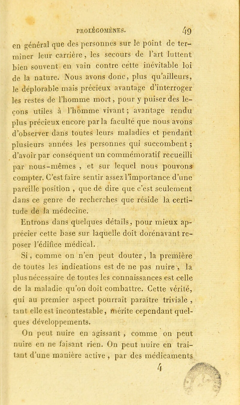 PltOI/ÉGOMÈNES. 4 9 en général que des personnes sur le point de ter- miner leur carrière, les secours de l'art luttent bien souvent en vain contre cette inévitable loi de la nature. Nous avons (Jonc, plus qu'ailleurs, le déplorable mais précieux avantage d'interroger les restes de l'homme mort, pour y puiser des le- çons utiles à l'homme vivant ; avantage rendu plus précieux encore parla faculté que nous avons d'observer dans toutes leurs maladies et pendant plusieurs années les personnes qui succombent ; d'avoir par conséquent un commémoratif recueilli par nous-mêmes , et sur lequel nous pouvons compter. C'est faire sentir assez l'importance d'une pareille position , que dé dire que c'est seulement dans ce genre de recherches que réside la certi- tude de la médecine. Entrons dans quelques détails, pour mieux ap- précier cette base sur laquelle doit dorénavant re- poser l'édifice médical.. Si, comme on n'en peut douter, la première de toutes les indications est de ne pas nuire , la plus nécessaire de toutes les connaissances est celle de la maladie qu'on doit combattre. Cette vérité, qui au premier aspect pourrait paraître triviale , tant elle est incontestable, mérite cependant quel- ques développements. On peut nuire en agissant , comme on peut nuire en ne faisant rien. On peut nuire en trai- tant d'une manière active , par des médicaments 4 ■ m