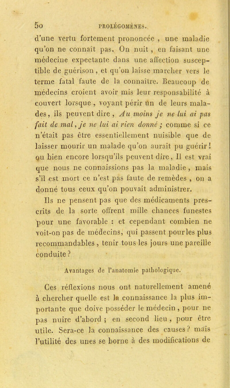 d'une vertu fortement prononcée , une maladie qu'on ne connaît pas. On nuit , en faisant une médecine expectante dans une affection suscep- tible de guérison, et qu'on laisse marcher vers le terme fatal faute de la connaître. Beaucoup de médecins croient avoir mis leur responsabilité à couvert lorsque , voyant périr un de leurs mala- des, ils peuvent dire , Au moins je ne lui ai pas fait de mal, je ne lui ai rien donné ; comme si ce n'était pas être essentiellement nuisible que de laisser mourir un malade qu'on aurait pu guérir ! ou bien encore lorsqu'ils peuvent dire, Il est vrai que nous ne connaissions pas la maladie , mais s'il est mort ce n'est pas faute de remèdes , on a donné tous ceux qu'on pouvait administrer. Ils ne pensent pas que des médicaments pres- crits de la sorte offrent mille chances funestes pour une favorable : et cependant combien ne voit-on pas de médecins, qui passent pour les plus recommandables , tenir tous les jours une pareille conduite ? Avantages de l'anatomie pathologique. Ces réflexions nous ont naturellement amené à chercher quelle est la connaissance la plus im- portante que doive posséder le médecin , pour ne pas nuire d'abord ; en second lieu , pour être utile. Sera-ce la connaissance des causes ? mais l'utilité des unes se borne a des modifications de