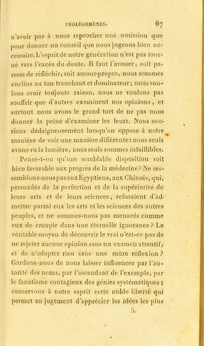 n'avoir pas à nous reprocher une omission que pour donner un conseil que nous jugeons bien né- cessaire.L'esprit de notre génération n'est pas tour- né vers l'excès du doute. 11 faut l'avouer * soit pa- resse de réfléchir» soit amour-propre, nous sommes enclins au ton tranchant et dominateur ; nous vou- lons avoir toujours raison, nous ne voulons pas souffrir que d'autres examinent nos opinions, et surtout nous avons le grand tort de ne pas nous donner la peine d'examiner les leurs. Nous sou- rions dédaigneusement lorsqu'on oppose à notre manière de voir une manière différente: nous seuls avons vu la lumière, nous seuls sommes infaillibles. Pense-t-on qu'une semblable disposition soit bien favorable aux progrès de la médecine? Ne res- semblons-nouspasauxEgyptiens, aux Chinois, qui, persuadés de la perfection et de la supériorité de leurs arts et de leurs sciences, refusaient d'ad- mettre parmi eux les arts et les sciences des autres peuples, et ne sommes-nous pas menacés comme eux de croupir dans une éternelle ignorance? Le véritable moyen de découvrir le vrai n'est-ce pas de ne rejeter aucune opinion sans un examen attentif, et de n'adopter rien sans une mûre réflexion ? Gardons-nous de nous laisser influencer par l'au- torité des noms, par l'ascendant de l'exemple, par le fanatisme contagieux des génies systématiques ; conservons à notre esprit cette noble liberté qui permet au jugement d'apprécier les idées les plus 5.