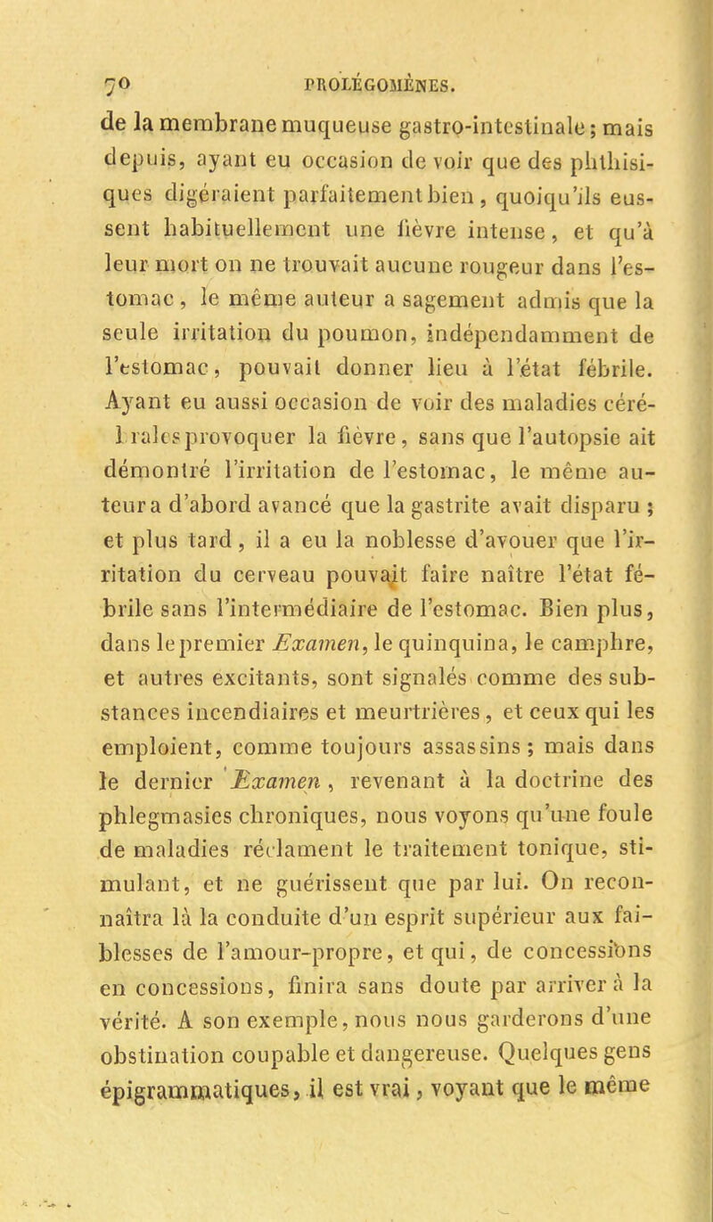 de la membrane muqueuse gastro-intestinale; mais depuis, ayant eu occasion de voir que des phthisi- ques digéraient parfaitement bien , quoiqu'ils eus- sent habituellement une lièvre intense, et qu'à leur mort on ne trouvait aucune rougeur dans l'es- tomac , le même auteur a sagement admis que la seule irritation du poumon, indépendamment de l'estomac, pouvait donner lieu à l'état fébrile. Ayant eu aussi occasion de voir des maladies céré- 1 raies provoquer la fièvre, sans que l'autopsie ait démontré l'irritation de l'estomac, le même au- teur a d'abord avancé que la gastrite avait disparu ; et plus tard, il a eu la noblesse d'avouer que l'ir- ritation du cerveau pouvait faire naître l'état fé- brile sans l'intermédiaire de l'estomac. Bien plus, dans le premier Examen, le quinquina, le camphre, et autres excitants, sont signalés comme des sub- stances incendiaires et meurtrières, et ceux qui les emploient, comme toujours assassins; mais dans le dernier Examen , revenant à la doctrine des phlegmasies chroniques, nous voyons qu'une foule de maladies réclament le traitement tonique, sti- mulant, et ne guérissent que par lui. On recon- naîtra là la conduite d'un esprit supérieur aux fai- blesses de l'amour-propre, et qui, de concessions en concessions, finira sans doute par arrivera la vérité. A son exemple, nous nous garderons d'une obstination coupable et dangereuse. Quelques gens épigrammatiques, il est vrai, voyant que le même