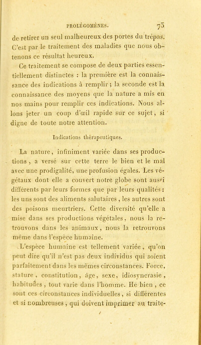 de retirer un seul malheureux des portes du trépas. C'est par le traitement des maladies que nous ob- tenons ce résultat heureux. Ce traitement se compose de deux parties essen- tiellement distinctes : la première est la connais- sance des indications à remplir ; la seconde est la connaissance des moyens que la nature a mis en nos mains pour remplir ces indications. Nous al- lons jeter un coup d'œil rapide sur ce sujet, si digne de toute notre attention. Indications thérapeutiques. La nature, infiniment variée dans ses produc- tions , a versé sur cette terre le bien et le mal avec une prodigalité, une profusion égales. Les vé- gétaux dont elle a couvert notre globe sont aus?i différents par leurs formes que par leurs qualités : les uns sont des aliments salutaires , les autres sont des poisons meurtriers. Cette diversité qu'elle a mise dans ses productions végétales, nous la re- trouvons dans les animaux, nous la retrouvons même dans l'espèce humaine. L'espèce humaine est tellement variée , qu'on peut dire qu'il n'est pas deux individus qui soient parfaitement dans les mêmes circonstances. Force, stature, constitution, âge, sexe, idiosyncrasie , habitudes , tout varie dans l'homme. Hé bien , ce sont ces circonstances individuelles, si différentes et si nombreuses, qui doivent imprimer au traite-