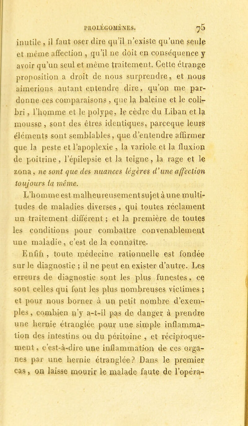 inutile , il faut oser dire qu'il n'existe qu'une seule et même affection , qu'il ne doit en conséquence y avoir qu'un seul et même traitement. Cette étrange proposition a droit de nous surprendre, et nous aimerions autant entendre dire, qu'on me par- donne ces comparaisons , que la baleine et le coli- bri , l'homme et le polype, le cèdre du Liban et la mousse , sont des êtres identiques, pareeque leurs éléments sont semblables, que d'entendre affirmer que la peste et l'apoplexie , la variole et la fluxion de poitrine, lepilepsie et la teigne, la rage et le zona, ne sont que des nuances légères d'une affection toujours {a même. L'h o m m e est m alh e u re u s e m e nt su j et à u n e m ulti- tudes de maladies diverses , qui toutes réclament un traitement différent ; et la première de toutes les conditions pour combattre convenablement une maladie, c'est de la connaître. Enfin , toute médecine rationnelle est fondée sur le diagnostic ; il ne peut en exister d'autre. Les erreurs de diagnostic sont les plus funestes, ce sont celles qui font les plus nombreuses victimes ; et pour nous borner à un petit nombre d'exem- ples , combien n'y a-t-il pas de danger à prendre une hernie étranglée pour une simple inflamma- tion des intestins ou du péritoine , et réciproque- ment , c'est-à-dire une inflammation de ces orga- nes par une hernie étranglée? Dans le premier cas, on laisse mourir le malade faute de l'opéra-