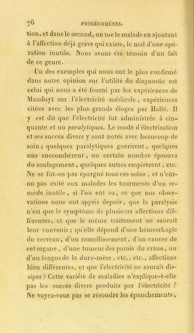 tion, et dans le second, on tue le malade en ajoutant à l'affection déjà grave qui existe, le mal d'une opé- ration inutile. Nous avons été témoin d'un fait de ce genre. Un des exemples qui nous ont le plus confirmé dans notre opinion sur l'utilité du diagnostic est celui qui nous a été fourni par les expériences de Mauduyt sur l'électricité médicale , expériences citées avec les plus grands éloges par Halle. Il y est dit que l'électricité fut administrée à cin- quante et un paralytiques. Le mode d'électrisation et ses succès divers y sont notés avec beaucoup de soin ; quelques paralytiques guérirent, quelques uns succombèrent , un certain nombre éprouva du soulagement, quelques autres empirèrent, etc. Ne se fût-on pas épargné tous ces soins , et n'eût- on pas évité aux malades les tourments d'un re- mède inutile , si l'on eût su , ce que nos obser- vations nous ont appris depuis , que la paralysie n'est que le symptôme de plusieurs affections dif- férentes, et que le même traitement ne saurait leur convenir; qu'elle dépend d'une hémorrhagie du cerveau, d'un ramollissement, d'un cancer de cet organe, d'une tumeur des parois du'crâne, ou d'unfongusde la dure-mère, etc., etc., affections bien différentes, et que l'électricité ne saurait dis- siper? Cette variété de maladies n'explique-t-elle pas les succès divers produits par l'électricité ? Ne voyez-vous pas se résoudre les épanchements,