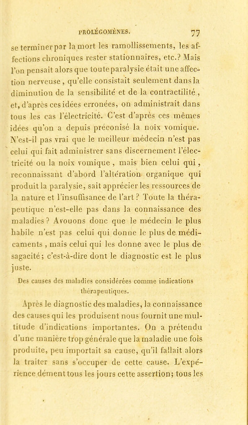 se terminer par la mort les ramollissements, les af- fections chroniques rester stationnaires, etc.? Mais l'on pensait alors que toute paralysie était une affec- tion nerveuse, qu'elle consistait seulement dans la diminution de la sensibilité et de la contractilité , et, d'après ces idées erronées, on administrait dans tous les cas l'électricité. C'est d'après ces mêmes idées qu'on a depuis préconisé la noix vomique. N'est-il pas vrai que le meilleur médecin n'est pas celui qui fait administrer sans discernement l'élec- tricité ou la noix vomique , mais bien celui qui, reconnaissant d'abord l'alte'ration organique qui produit la paralysie, sait apprécier les ressources de la nature et l'insuffisance de l'art ? Toute la théra- peutique n'est-elle pas dans la connaissance des maladies ? Avouons donc que le médecin le plus habile n'est pas celui qui donne le plus de médi- caments , mais celui qui les donne avec le plus de sagacité ; c'est-à-dire dont le diagnostic est le plus juste. Des causes des maladies considérées comme indications thérapeutiques. Après le diagnostic des maladies, la connaissance des causes qui les produisent nous fournit une mul- titude d'indications importantes. On a prétendu d'une manière trop générale que la maladie une fois produite, peu importait sa cause, qu'il fallait alors la traiter sans s'occuper de cette cause. L'expé- rience dément tous les jours cette assertion; tous les