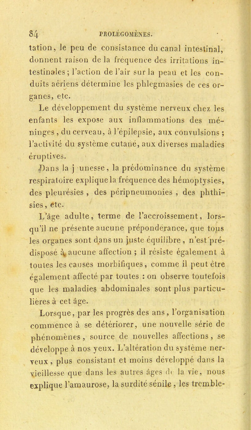 tation, Je peu de consistance du canal intestinal, donnent raison delà fréquence des irritations in- testinales ; l'action de l'air sur la peau et les con- duits aériens détermine les phlegmasies de ces or- ganes, etc. Le développement du système nerveux chez les enfants les expose aux inflammations des mé- ninges , du cerveau, à l'épilepsie, aux convulsions ; l'activité du système cutané, aux diverses maladies éruptives. Dans la j unesse, la prédominance du système respiratoire expliquela fréquence des hémoptysies, des pleurésies , des péripneumonies , des phthi- sïes, etc. L'âge adulte, terme de l'accroissement, lors- qu'il ne présente aucune prépondérance, que tous les organes sont dans un juste équilibre , n'est pré- disposé à, aucune affection ; il résiste également à toutes les causes morbifiques, comme il peut être également affecté par toutes : on observe toutefois que les maladies, abdominales sont plus particu- lières à cet âge. Lorsque, par les progrès des ans, l'organisation commence à se détériorer, une nouvelle série de phénomènes , source de nouvelles affections, se développe à nos yeux. L'altération du système ner- veux , plus consistant et moins développé dans la vieillesse que dans les autres âges <l« la vie, nous explique l'amaurose, la surdité sénile , les tremble-