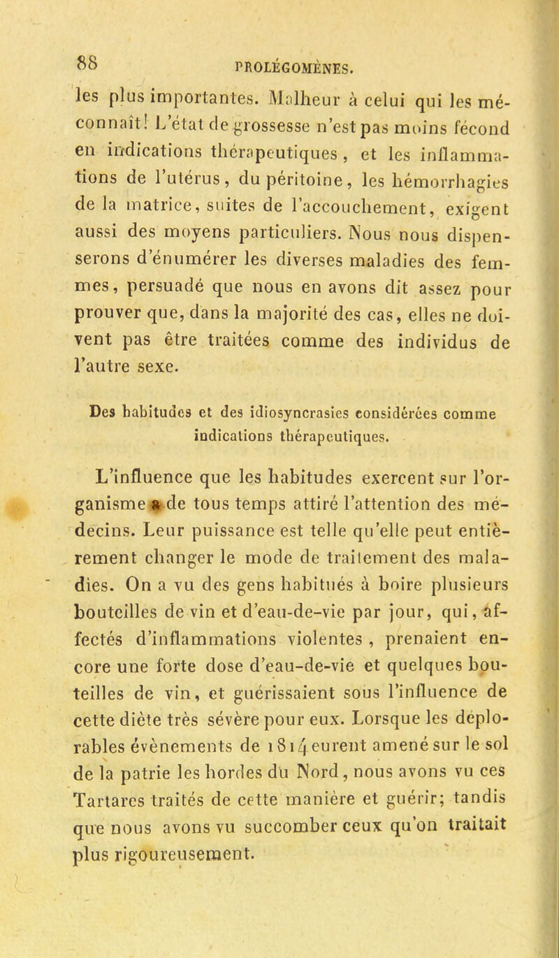 les plus importantes. Malheur à celui qui les mé- connaît! L'état de grossesse n'est pas moins fécond en indications thérapeutiques , et les inflamma- tions de l'utérus, du péritoine, les hémorrhagies de la matrice, suites de l'accouchement, exigent aussi des moyens particuliers. Nous nous dispen- serons d enumérer les diverses maladies des fem- mes, persuadé que nous en avons dit assez pour prouver que, dans la majorité des cas, elles ne doi- vent pas être traitées comme des individus de l'autre sexe. Des habitudes et des idiosyncrasies considérées comme indications thérapeutiques. L'influence que les habitudes exercent sur l'or- ganisme^de tous temps attiré l'attention des mé- decins. Leur puissance est telle qu'elle peut entiè- rement changer le mode de traitement des mala- dies. On a vu des gens habitués à boire plusieurs bouteilles de vin et d'eau-de-vie par jour, qui, af- fectés d'inflammations violentes , prenaient en- core une forte dose d'eau-de-vie et quelques bou- teilles de vin, et guérissaient sous l'influence de cette diète très sévère pour eux. Lorsque les déplo- rables événements de i8i4eurent amené sur le sol de la patrie les hordes du Nord, nous avons vu ces Tartarcs traités de cette manière et guérir; tandis que nous avons vu succomber ceux qu'on traitait plus rigoureusement.