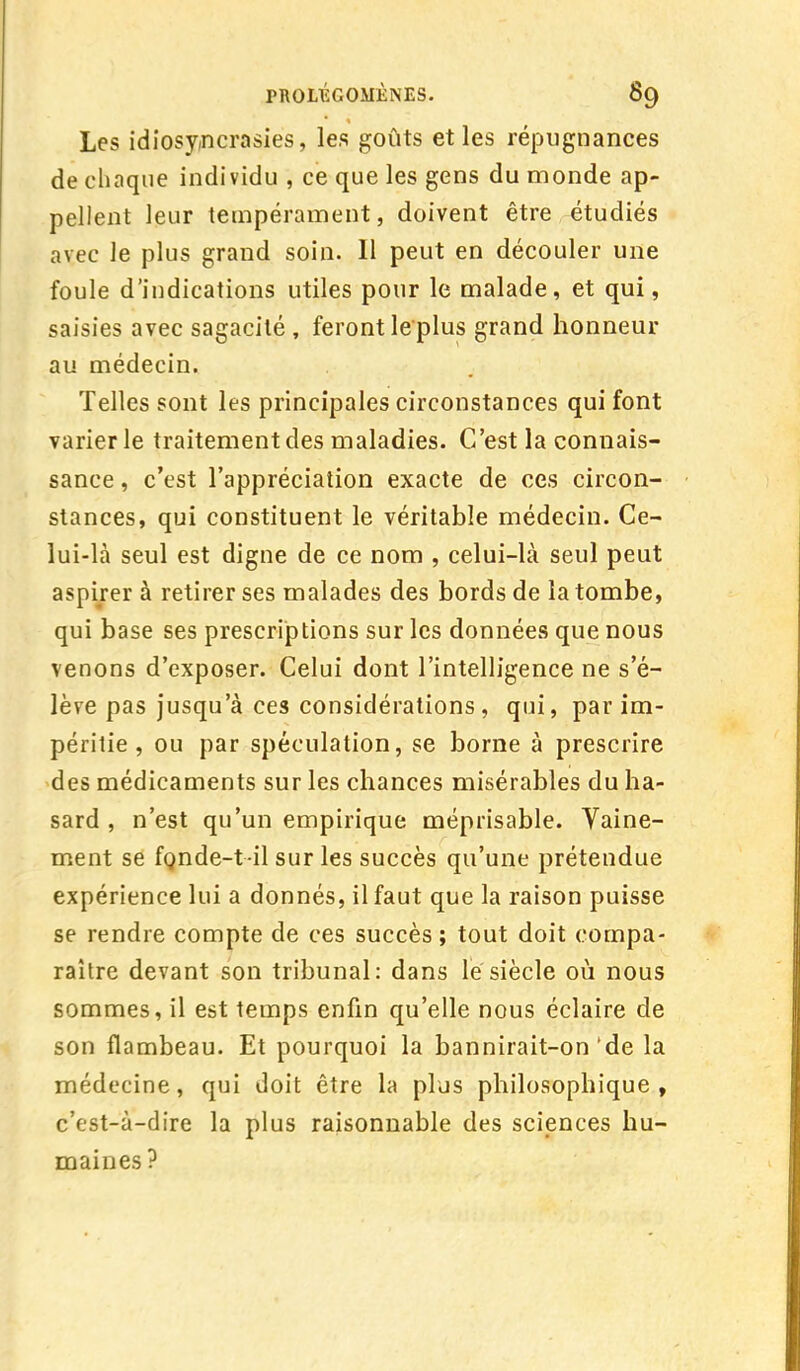 Les idiosy,ncrasies, les goûts et les répugnances de chaque individu , ce que les gens du monde ap- pellent leur tempérament, doivent être étudiés avec le plus grand soin. Il peut en découler une foule d'indications utiles pour le malade, et qui, saisies avec sagacité , feront leplus grand honneur au médecin. Telles sont les principales circonstances qui font varier le traitement des maladies. C'est la connais- sance , c'est l'appréciation exacte de ces circon- stances, qui constituent le véritable médecin. Ce- lui-là seul est digne de ce nom , celui-là seul peut aspirer à retirer ses malades des bords de la tombe, qui base ses prescriptions sur les données que nous venons d'exposer. Celui dont l'intelligence ne s'é- lève pas jusqu'à ces considérations, qui, par im- péritie , ou par spéculation, se borne à prescrire des médicaments sur les chances misérables du ha- sard , n'est qu'un empirique méprisable. Vaine- ment se fonde-t il sur les succès qu'une prétendue expérience lui a donnés, il faut que la raison puisse se rendre compte de ces succès; tout doit compa- raître devant son tribunal: dans le siècle où nous sommes, il est temps enfin qu'elle nous éclaire de son flambeau. Et pourquoi la bannirait-on'de la médecine, qui doit être la plus philosophique, c'est-à-dire la plus raisonnable des sciences hu- maines ?