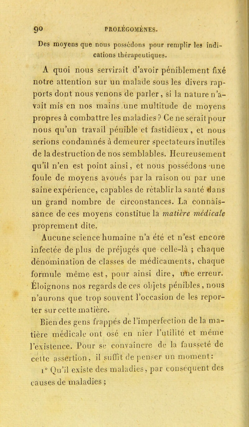 Des moyens que nous possédons pour remplir les indi- cations thérapeutiques. A quoi nous servirait d'avoir péniblement fixé notre attention sur un malade sous les divers rap- ports dont nous venons de parler, si la nature n'a- vait mis en nos mains une multitude de moyens propres à combattre les maladies ? Ce ne serait pour nous qu'un travail pénible et fastidieux, et nous serions condamnés à demeurer spectateurs inutiles de la destruction de nos semblables. Heureusement qu'il n'en est point ainsi, et nous possédons une foule de moyens avoués par la raison ou par une saine expérience, capables de rétablir la santé dans un grand nombre de circonstances. La connais- sance de ces moyens constitue la matière médicale proprement dite. Aucune science humaine n'a été et n'est encore infectée déplus de préjugés que celle-là ; chaque dénomination de classes de médicaments, chaque formule même est, pour ainsi dire, une erreur. Éloignons nos regards de ces objets pénibles, nous n'aurons que trop souvent l'occasion de les repor- ter sur cette matière. Bien des gens frappés de l'imperfeclion de la ma- tière médicale ont osé en nier l'utilité et même l'existence. Pour se convaincre de la fausseté de cette assertion, il suffit de penser un moment : i° Qu'il existe des maladies, par conséquent des causes de maladies ;