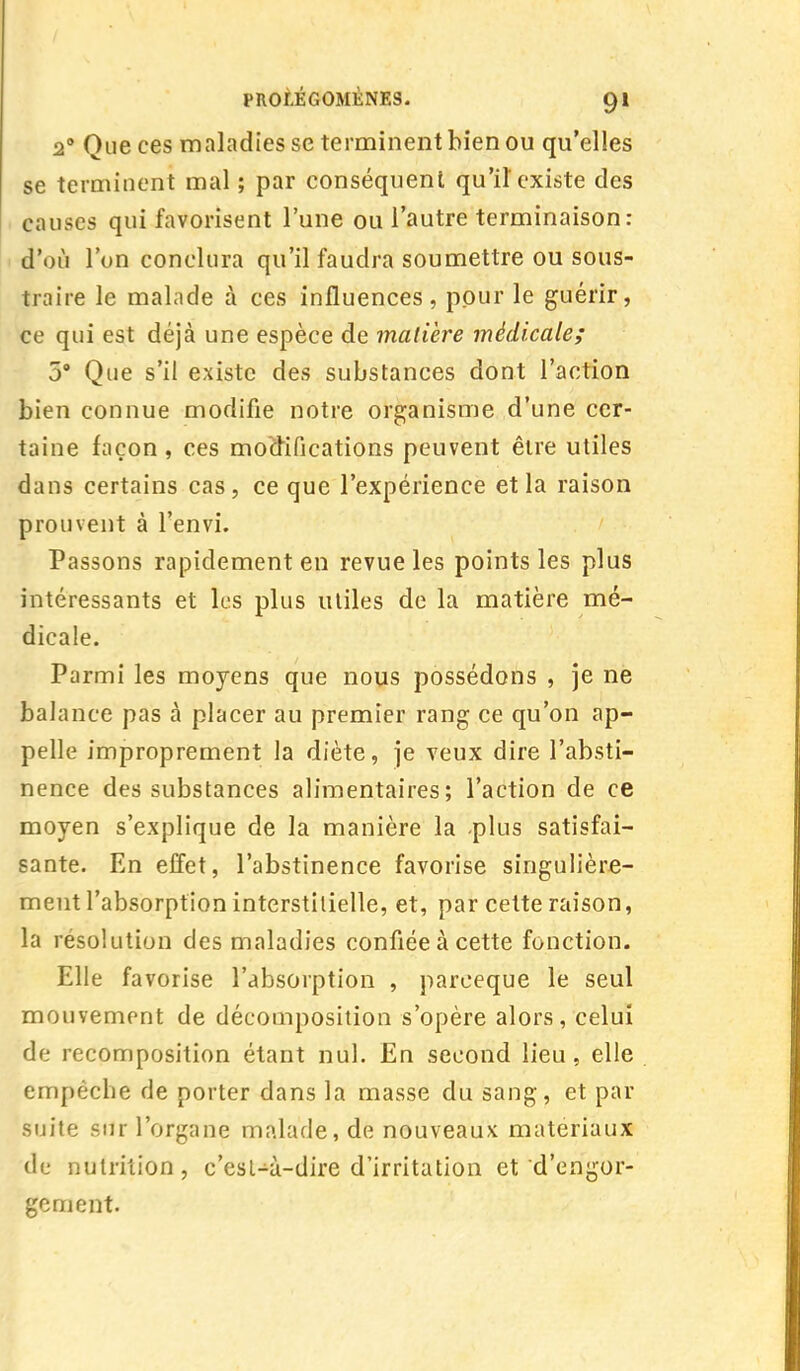 2° Que ces maladies se terminent bien ou qu'elles se terminent mal ; par conséquent qu'il'existe des causes qui favorisent l'une ou l'autre terminaison: d'où l'on conclura qu'il faudra soumettre ou sous- traire le malade à ces influences, pour le guérir, ce qui est déjà une espèce de matière médicale; 5° Que s'il existe des substances dont l'action bien connue modifie notre organisme d'une cer- taine façon, ces modifications peuvent être utiles dans certains cas, ce que l'expérience et la raison prouvent à l'envi. Passons rapidement en revue les points les plus intéressants et les plus utiles de la matière mé- dicale. Parmi les moyens que nous possédons , je ne balance pas à placer au premier rang ce qu'on ap- pelle improprement la diète, je veux dire l'absti- nence des substances alimentaires; l'action de ce moyen s'explique de la manière la plus satisfai- sante. En effet, l'abstinence favorise singulière- ment l'absorption interstitielle, et, par cette raison, la résolution des maladies confiée à cette fonction. Elle favorise l'absorption , pareeque le seul mouvement de décomposition s'opère alors, celui de recomposition étant nul. En second lieu, elle empêche de porter dans la masse du sang, et par suite sur l'organe malade, de nouveaux matériaux de nutrition, c'est-à-dire d'irritation et d'engor- gement.