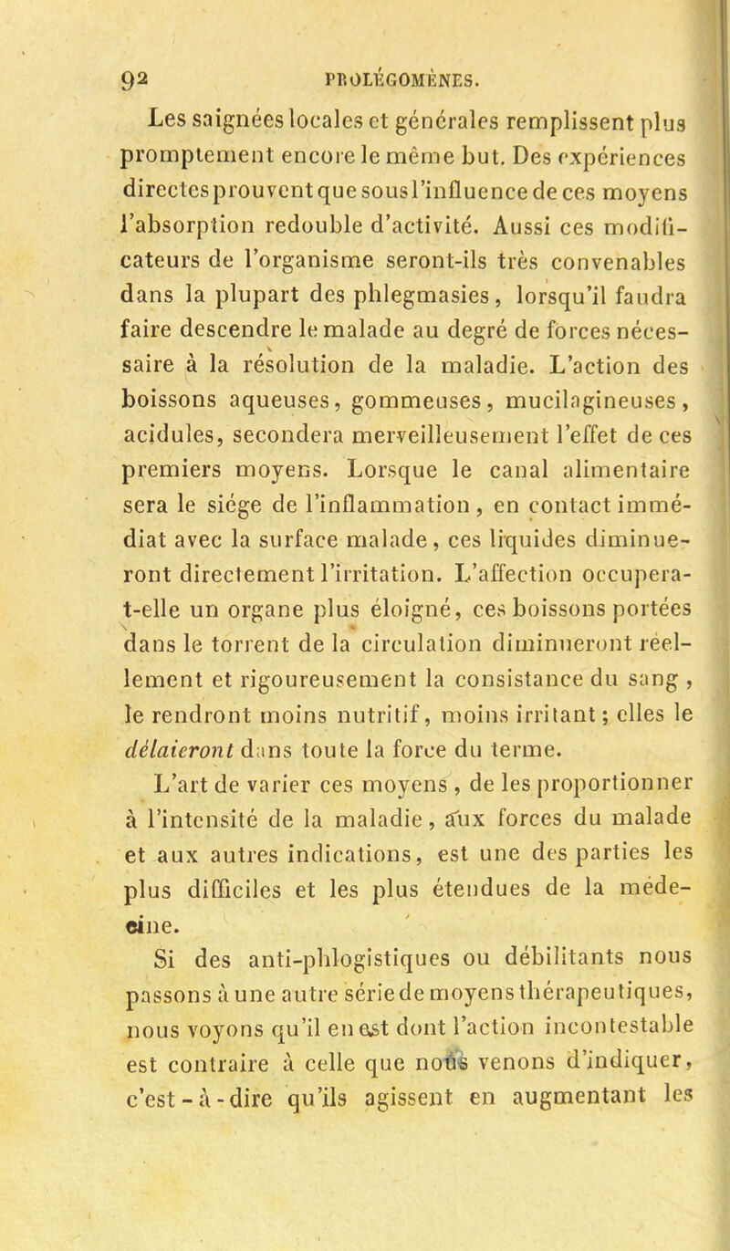 Les saignées locales et générales remplissent plus promptement encore le même but. Des expériences directes prouvent que sousl'influence de ces moyens l'absorption redouble d'activité. Aussi ces modifi- cateurs de l'organisme seront-ils très convenables dans la plupart des pblegmasies, lorsqu'il faudra faire descendre le malade au degré de forces néces- saire à la résolution de la maladie. L'action des boissons aqueuses, gommeuses, mucilagineuses, acidulés, secondera merveilleusement l'effet de ces premiers moyens. Lorsque le canal alimentaire sera le siège de l'inflammation , en contact immé- diat avec la surface malade, ces liquides diminue- ront directement l'irritation. L'affection occupera- t-elle un organe plus éloigné, ces boissons portées dans le torrent de la circulation diminueront réel- lement et rigoureusement la consistance du sang , le rendront moins nutritif, moins irritant; elles le délaieront dans toute la force du terme. L'art de varier ces moyens , de les proportionner à l'intensité de la maladie, alix forces du malade et aux autres indications, est une des parties les plus difficiles et les plus étendues de la méde- cine. Si des anti-pblogistiques ou débilitants nous passons à une autre série de moyens thérapeutiques, nous voyons qu'il enast dont l'action incontestable est contraire à celle que no-âs venons d'indiquer, c'est-à-dire qu'ils agissent en augmentant les