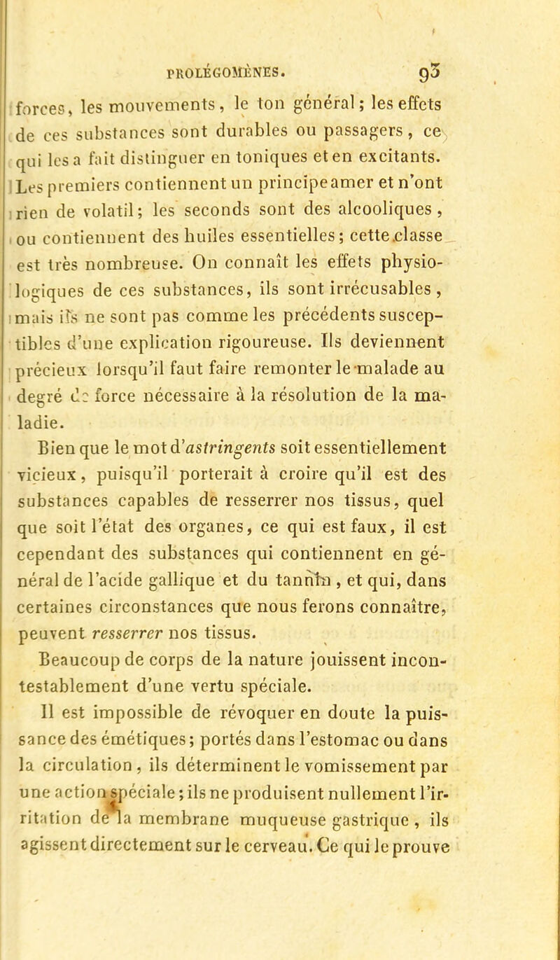 forces, les mouvements, le ton général; les effets de ces substances sont durables ou passagers, ce qui les a fait distinguer en toniques et en excitants. ILes premiers contiennent un principe amer et n'ont rien de volatil; les seconds sont des alcooliques, ou contiennent des huiles essentielles; cette.classe est très nombreuse. On connaît les effets physio- logiques de ces substances, ils sont irrécusables, imais \Ys ne sont pas comme les précédents suscep- tibles d'une explication rigoureuse. Ils deviennent précieux lorsqu'il faut faire remonter le-malade au degré de force nécessaire à la résolution de la ma- ladie. Bien que le mot d'astringents soit essentiellement vicieux, puisqu'il porterait à croire qu'il est des substances capables de resserrer nos tissus, quel que soit l'état des organes, ce qui est faux, il est cependant des substances qui contiennent en gé- néral de l'acide gallique et du tannîn , et qui, dans certaines circonstances que nous ferons connaître, peuvent resserrer nos tissus. Beaucoup de corps de la nature jouissent incon- testablement d'une vertu spéciale. Il est impossible de révoquer en doute la puis- sance des émétiques ; portés dans l'estomac ou dans la circulation, ils déterminent le vomissement par une action spéciale ; ils ne produisent nullement l'ir- ritation de îa membrane muqueuse gastrique , ils agissent directement sur le cerveau. Ce qui le prouve